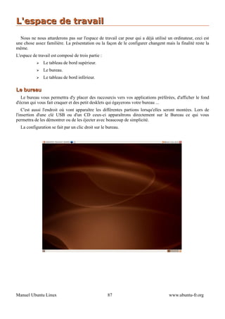 L'espace de travail
  Nous ne nous attarderons pas sur l'espace de travail car pour qui a déjà utilisé un ordinateur, ceci est
une chose assez familière. La présentation ou la façon de le configurer changent mais la finalité reste la
même.
L'espace de travail est composé de trois partie :
           ➢   Le tableau de bord supérieur.
           ➢   Le bureau.
           ➢   Le tableau de bord inférieur.

Le bureau
   Le bureau vous permettra d'y placer des raccourcis vers vos applications préférées, d'afficher le fond
d'écran qui vous fait craquer et des petit desklets qui égayerons votre bureau ...
    C'est aussi l'endroit où vont apparaître les différentes partions lorsqu'elles seront montées. Lors de
l'insertion d'une clé USB ou d'un CD ceux-ci apparaîtrons directement sur le Bureau ce qui vous
permettra de les démontrer ou de les éjecter avec beaucoup de simplicité.
  La configuration se fait par un clic droit sur le bureau.




Manuel Ubuntu Linux                                 87                              www.ubuntu-fr.org
 