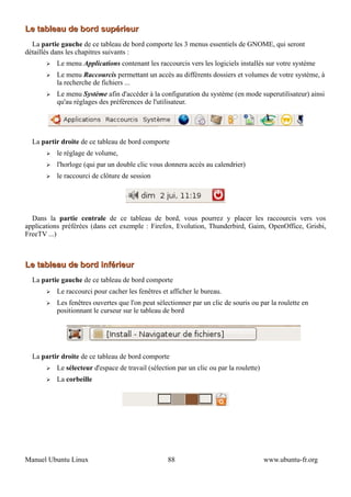 Le tableau de bord supérieur
  La partie gauche de ce tableau de bord comporte les 3 menus essentiels de GNOME, qui seront
détaillés dans les chapitres suivants :
       ➢   Le menu Applications contenant les raccourcis vers les logiciels installés sur votre système
       ➢   Le menu Raccourcis permettant un accès au différents dossiers et volumes de votre système, à
           la recherche de fichiers ...
       ➢   Le menu Système afin d'accéder à la configuration du système (en mode superutilisateur) ainsi
           qu'au réglages des préférences de l'utilisateur.




  La partir droite de ce tableau de bord comporte
       ➢   le réglage de volume,
       ➢   l'horloge (qui par un double clic vous donnera accès au calendrier)
       ➢   le raccourci de clôture de session




  Dans la partie centrale de ce tableau de bord, vous pourrez y placer les raccourcis vers vos
applications préférées (dans cet exemple : Firefox, Evolution, Thunderbird, Gaim, OpenOffice, Grisbi,
FreeTV ...)



Le tableau de bord inférieur
  La partie gauche de ce tableau de bord comporte
       ➢   Le raccourci pour cacher les fenêtres et afficher le bureau.
       ➢   Les fenêtres ouvertes que l'on peut sélectionner par un clic de souris ou par la roulette en
           positionnant le curseur sur le tableau de bord




  La partir droite de ce tableau de bord comporte
       ➢   Le sélecteur d'espace de travail (sélection par un clic ou par la roulette)
       ➢   La corbeille




Manuel Ubuntu Linux                                 88                                   www.ubuntu-fr.org
 