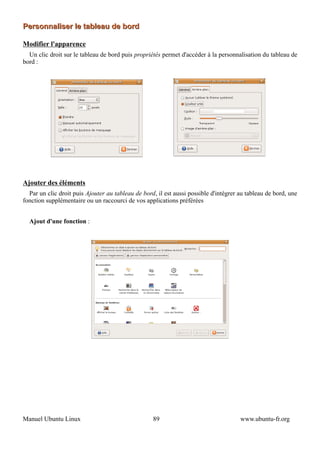 Personnaliser le tableau de bord

Modifier l'apparence
  Un clic droit sur le tableau de bord puis propriétés permet d'accéder à la personnalisation du tableau de
bord :




Ajouter des éléments
  Par un clic droit puis Ajouter au tableau de bord, il est aussi possible d'intégrer au tableau de bord, une
fonction supplémentaire ou un raccourci de vos applications préférées


  Ajout d'une fonction :




Manuel Ubuntu Linux                                89                                 www.ubuntu-fr.org
 
