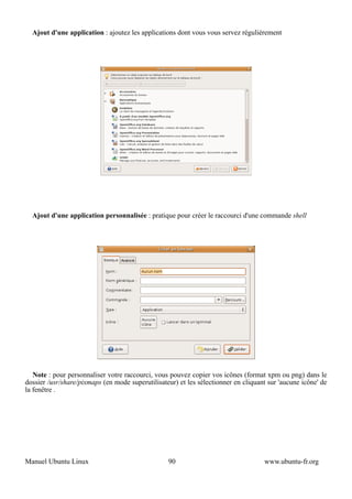 Ajout d'une application : ajoutez les applications dont vous vous servez régulièrement




  Ajout d'une application personnalisée : pratique pour créer le raccourci d'une commande shell




   Note : pour personnaliser votre raccourci, vous pouvez copier vos icônes (format xpm ou png) dans le
dossier /usr/share/pixmaps (en mode superutilisateur) et les sélectionner en cliquant sur 'aucune icône' de
la fenêtre .




Manuel Ubuntu Linux                               90                                www.ubuntu-fr.org
 