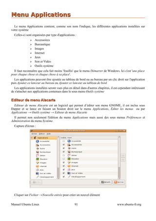 Menu Applications
  Le menu Applications contient, comme son nom l'indique, les différentes applications installées sur
votre système
  Celles-ci sont organisées par type d'applications :
               ➢   Accessoires
               ➢   Bureautique
               ➢   Images
               ➢   Internet
               ➢   Jeux
               ➢   Son et Vidéo
               ➢   Outils système
  Il faut reconnaître que cela fait moins 'fouillis' que le menu Démarrer de Windows. Ici c'est 'une place
pour chaque chose et chaque chose à sa place'.
  Les applications peuvent être ajoutée au tableau de bord ou au bureau par un clic droit sur l'application
puis Ajouter ce lanceur au bureau ou Ajouter ce lanceur au tableau de bord
  Les applications installées seront vues plus en détail dans d'autres chapitres, il est cependant intéressant
de s'attacher aux applications contenues dans le sous menu Outils système

Editeur de menu Alacarte
  Editeur de menu Alacarte est un logiciel qui permet d’éditer son menu GNOME, il est inclus sous
Dapper et se lance en faisant un bouton droit sur le menu Applications, Éditer les menus ou par
Applications → Outils système → Editeur de menu Alacarte
  Il permet non seulement l'édition du menu Applications mais aussi des sous menus Préférences et
Administration du menu Système.
  Capture d'écran :




  Cliquer sur Fichier →Nouvelle entrée pour créer un nouvel élément


Manuel Ubuntu Linux                                 91                                 www.ubuntu-fr.org
 