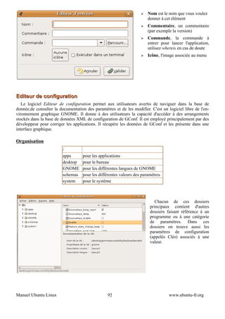 ➢   Nom est le nom que vous voulez
                                                                       donner à cet élément
                                                                   ➢   Commentaire, un commentaire
                                                                       (par exemple la version)
                                                                   ➢   Commande, la commande à
                                                                       entrer pour lancer l'application,
                                                                       utilisez whereis en cas de doute
                                                                   ➢   Icône, l'image associée au menu




Editeur de configuration
   Le logiciel Editeur de configuration permet aux utilisateurs avertis de naviguer dans la base de
donnée,de consulter la documentation des paramètres et de les modifier. C'est un logiciel libre de l'en-
vironnement graphique GNOME. Il donne à des utilisateurs la capacité d'accéder à des arrangements
stockés dans la base de données XML de configuration de GConf. Il est employé principalement par des
développeur pour corriger les applications. Il récupère les données de GConf et les présente dans une
interface graphique.

Organisation
                         /
                         apps      pour les applications
                         desktop   pour le bureau
                         GNOME     pour les différentes langues de GNOME
                         schemas   pour les différentes valeurs des paramètres
                         system    pour le système



                                                                           Chacun de ces dossiers
                                                                        principaux contient d'autres
                                                                        dossiers faisant référence à un
                                                                        programme ou à une catégorie
                                                                        de paramètres. Dans ces
                                                                        dossiers on trouve aussi les
                                                                        paramètres de configuration
                                                                        (appelés Clés) associés à une
                                                                        valeur.




Manuel Ubuntu Linux                              92                               www.ubuntu-fr.org
 
