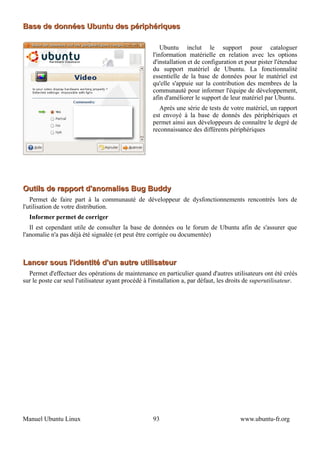 Base de données Ubuntu des périphériques

                                                         Ubuntu inclut le support pour cataloguer
                                                     l'information matérielle en relation avec les options
                                                     d'installation et de configuration et pour pister l'étendue
                                                     du support matériel de Ubuntu. La fonctionnalité
                                                     essentielle de la base de données pour le matériel est
                                                     qu'elle s'appuie sur la contribution des membres de la
                                                     communauté pour informer l'équipe de développement,
                                                     afin d'améliorer le support de leur matériel par Ubuntu.
                                                        Après une série de tests de votre matériel, un rapport
                                                     est envoyé à la base de donnés des périphériques et
                                                     permet ainsi aux développeurs de connaître le degré de
                                                     reconnaissance des différents périphériques




Outils de rapport d'anomalies Bug Buddy
   Permet de faire part à la communauté de développeur de dysfonctionnements rencontrés lors de
l'utilisation de votre distribution.
  Informer permet de corriger
   Il est cependant utile de consulter la base de données ou le forum de Ubuntu afin de s'assurer que
l'anomalie n'a pas déjà été signalée (et peut être corrigée ou documentée)



Lancer sous l'identité d'un autre utilisateur
  Permet d'effectuer des opérations de maintenance en particulier quand d'autres utilisateurs ont été créés
sur le poste car seul l'utilisateur ayant procédé à l'installation a, par défaut, les droits de superutilisateur.




Manuel Ubuntu Linux                                  93                                  www.ubuntu-fr.org
 
