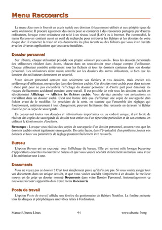 Menu Raccourcis
   Le menu Raccourcis fournit un accès rapide aux dossiers fréquemment utilisés et aux périphériques de
votre ordinateur. Il procure également des outils pour se connecter à des ressources partagées par d'autres
ordinateurs, lorsque votre ordinateur est relié à un réseau local (LAN) ou à Internet. Par commodité, le
menu Raccourcis contient aussi un outil de recherche pour retrouver les fichiers et les dossiers de votre
disque dur; il conserve la trace de vos documents les plus récents ou des fichiers que vous avez ouverts
avec les diverses applications que vous avez installées.

Dossier personnel
  Sur Ubuntu, chaque utilisateur possède son propre «dossier personnel». Tous les dossiers personnels
des utilisateurs résident dans /home, chacun dans un sous-dossier pour chaque compte d'utilisateur.
Chaque utilisateur contrôle entièrement tous les fichiers et tous les dossiers contenus dans son dossier
personnel. Les utilisateurs n'ont aucun contrôle sur les dossiers des autres utilisateurs, si bien que les
données des utilisateurs demeurent en sécurité.
   Votre dossier personnel contient non seulement vos fichiers et vos dossiers, mais encore vos
préférences d'utilisateur, enregistrées dans des dossiers cachés. Ces dossiers sont cachés pour deux raisons
: d'une part pour ne pas encombrer l'affichage du dossier personnel et d'autre part pour diminuer les
risques d'effacement accidentel pendant votre travail. Il est possible de voir tous les dossiers cachés en
sélectionnant Affichage → Afficher les fichiers cachés. Vous devriez prendre vos précautions en
travaillant dans un dossier caché. C'est une bonne idée que d'effectuer une copie de sauvegarde d'un
fichier avant de le modifier. En procédant de la sorte, on s'assure que l'ensemble des réglages qui
fonctionnent, antérieurement à tout changement, peuvent facilement être restaurés en écrasant le fichier
modifié par la copie de sauvegarde.
   En conservant toutes vos données et informations importantes en un endroit unique, il est facile de
réaliser des copies de sauvegarde du dossier tout entier ou d'un répertoire particulier et de son contenu, en
utilisant le Gestionnaire d'archives.
Remarque : Lorsque vous réalisez des copies de sauvegarde d'un dossier personnel, assurez-vous que les
dossiers cachés soient également sauvegardés. De cette façon, dans l'éventualité d'un problème, toutes vos
données et tous vos paramètres de réglage pourront facilement être restaurés.

Bureau
   L'option Bureau est un raccourci pour l'affichage du bureau. Elle est surtout utile lorsque beaucoup
d'applications ouvertes recouvrent le bureau et que vous voulez accéder directement au bureau sans avoir
à les minimiser une à une.

Documents
  Vous ne voyez pas ce dossier ? C'est tout simplement parce qu'il n'existe pas. Si vous voulez ranger tout
vos documents dans un unique dossier, et que vous voulez accéder simplement à ce dossier, le meilleur
moyen est de créer un dossier nommé Documents dans votre Dossier Personnel. Automatiquement ce
nouveau raccourci apparaîtra dans votre menu Raccourcis.

Poste de travail
  L'option Poste de travail affiche une fenêtre du gestionnaire de fichiers Nautilus. La fenêtre présente
tous les disques et périphériques amovibles reliés à l'ordinateur.



Manuel Ubuntu Linux                                94                                 www.ubuntu-fr.org
 