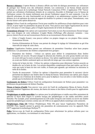 Bureau à distance: L'option Bureau à distance affiche une boîte de dialogue permettant aux utilisateurs
de partager leur bureau avec des utilisateurs distants. Les connexions à un bureau distant peuvent
s'effectuer au moyen de la technologie Virtual Network Connection (VNC). L'application VNC Viewer
permet aux utilisateurs d'ordinateurs distants de se connecter, d'accéder et d'interagir avec le bureau de
l'utilisateur comme s'ils étaient réellement assis devant l'ordinateur auquel ils sont connectés. L'un des
objectifs principaux de cette fonctionnalité est de permettre à un administrateur système local situé à
distance ou à un opérateur du centre de support de modifier le système à votre place. Normalement, vous
devriez laisser cette option désactivée.
Clavier Utilisez l'outil de configuration Clavier pour modifier les préférences d'auto-répétition pour votre
clavier, et pour régler les paramètres de pause de saisie. Vous pouvez aussi régler l'agencement du clavier
pour votre pays et votre langue, grâce à l'onglet Agencements de la boîte de dialogue.
Économiseur d'écran Cette option sert à paramétrer l'activation ou non d'un économiseur d'écran lorsque
vous vous éloignez de votre ordinateur. L'onglet Modes d'affichage offre plusieurs variantes : vous
pouvez choisir d'avoir un seul économiseur d'écran ou un économiseur d'écran aléatoire.
   •       Grâce à l'onglet Avancé, vous pouvez utiliser vos propres images ou vos propres films comme
           économiseur d'écran.
   •       Gestion d'alimentation de l'écran vous permet de changer le réglage de l'alimentation au gré d'un
           intervalle de temps de votre choix.
Fenêtres L'application Fenêtres permet aux utilisateurs de paramétrer l'interface selon leurs propres
préférences. Les paramètres des fenêtres comprennent trois groupes :
       •   Paramètres des fenêtres : Utilisez ces options pour définir le comportement d'une fenêtre
           lorsqu'elle est ouverte. On peut changer la sélection des fenêtres, de sorte qu'une fenêtre soit mise
           en avant sitôt que la souris est placée au-dessus. Une option supplémentaire vous permet de mettre
           en avant une fenêtre seulement après un intervalle de temps que vous estimez opportun.
       •   Action de la barre de titre : Utilisez les options à disposition pour déterminer l'action associée au
           double-clic sur la barre de titre. Les actions disponibles comprennent d'une part replier, qui fait en
           sorte que seule la barre de titre soit visible, et d'autre part agrandir, qui minimise ou maximise la
           taille de la fenêtre.
       •   Touche de mouvement : Utilisez les options à disposition pour paramétrer le raccourci clavier
           permettant de déplacer une fenêtre dans le champ du bureau. Sélectionnez une option, puis cliquez
           n'importe où à l'intérieur de la fenêtre active pour la déplacer. Ceci est utile si votre fenêtre est plus
           grande que la résolution de votre bureau.
Gestionnaire de fichiers Utilisez l'outil de configuration Gestionnaire de fichiers pour paramétrer vos
préférences du gestionnaire de fichiers Nautilus.
Menus et barres d'outils Vous pouvez vous servir de l'outil de configuration Menus & barres d'outils
pour personnaliser l'apparence des menus, des barres de menus et des barres d'outils pour les applications
GNOME.
Périphériques et média amovibles Les options pour les périphériques et média amovibles permettent de
spécifier la façon dont réagira le système lorsque des périphériques et des média amovibles seront
branchés. Par exemple, jouer automatiquement les CDs audio lorsqu'ils sont insérés ou ouvrir une fenêtre
quand des périphériques externes comme une clé USB ou un appareil photo numérique sont connectés.
Périphériques Palm OS Utilisez Périphériques Palm OS pour lancer l'application Paramètres de
GNOME Pilot, laquelle permet la gestion des paramètres de communication avec les appareils Palm
OS™ supportant la technologie HotSync™.
Police Servez-vous de l'outil de configuration Police pour sélectionner les polices utilisées pour vos
applications, vos fenêtres, vos terminaux et votre bureau.




Manuel Ubuntu Linux                                      97                                  www.ubuntu-fr.org
 