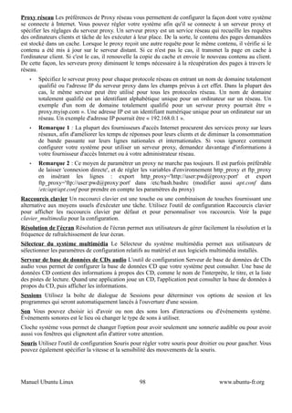 Proxy réseau Les préférences de Proxy réseau vous permettent de configurer la façon dont votre système
se connecte à Internet. Vous pouvez régler votre système afin qu'il se connecte à un serveur proxy et
spécifier les réglages du serveur proxy. Un serveur proxy est un service réseau qui recueille les requêtes
des ordinateurs clients et tâche de les exécuter à leur place. De la sorte, le contenu des pages demandées
est stocké dans un cache. Lorsque le proxy reçoit une autre requête pour le même contenu, il vérifie si le
contenu a été mis à jour sur le serveur distant. Si ce n'est pas le cas, il transmet la page en cache à
l'ordinateur client. Si c'est le cas, il renouvelle la copie du cache et envoie le nouveau contenu au client.
De cette façon, les serveurs proxy diminuent le temps nécessaire à la récupération des pages à travers le
réseau.
   •   Spécifiez le serveur proxy pour chaque protocole réseau en entrant un nom de domaine totalement
       qualifié ou l'adresse IP du serveur proxy dans les champs prévus à cet effet. Dans la plupart des
       cas, le même serveur peut être utilisé pour tous les protocoles réseau. Un nom de domaine
       totalement qualifié est un identifiant alphabétique unique pour un ordinateur sur un réseau. Un
       exemple d'un nom de domaine totalement qualifié pour un serveur proxy pourrait être «
       proxy.myisp.com ». Une adresse IP est un identifiant numérique unique pour un ordinateur sur un
       réseau. Un exemple d'adresse IP pourrait être « 192.168.0.1 ».
   •   Remarque 1 : La plupart des fournisseurs d'accès Internet procurent des services proxy sur leurs
       réseaux, afin d'améliorer les temps de réponses pour leurs clients et de diminuer la consommation
       de bande passante sur leurs lignes nationales et internationales. Si vous ignorez comment
       configurer votre système pour utiliser un serveur proxy, demandez davantage d'informations à
       votre fournisseur d'accès Internet ou à votre administrateur réseau.
   •   Remarque 2 : Ce moyen de paramétrer un proxy ne marche pas toujours. Il est parfois préférable
       de laisser 'connexion directe', et de régler les variables d'environnement http_proxy et ftp_proxy
       en insérant les lignes : export http_proxy='http://user:pwd@proxy:port' et export
       ftp_proxy='ftp://user:pwd@proxy:port' dans /etc/bash.bashrc (modifier aussi apt.conf dans
       /etc/apt/apt.conf pour prendre en compte les paramètres du proxy)
Raccourcis clavier Un raccourci clavier est une touche ou une combinaison de touches fournissant une
alternative aux moyens usuels d'exécuter une tâche. Utilisez l'outil de configuration Raccourcis clavier
pour afficher les raccourcis clavier par défaut et pour personnaliser vos raccourcis. Voir la page
clavier_multimedia pour la configuration.
Résolution de l'écran Résolution de l'écran permet aux utilisateurs de gérer facilement la résolution et la
fréquence de rafraîchissement de leur écran.
Sélecteur du système multimédia Le Sélecteur du système multimédia permet aux utilisateurs de
sélectionner les paramètres de configuration relatifs au matériel et aux logiciels multimédia installés.
Serveur de base de données de CDs audio L'outil de configuration Serveur de base de données de CDs
audio vous permet de configurer la base de données CD que votre système peut consulter. Une base de
données CD contient des informations à propos des CD, comme le nom de l'interprète, le titre, et la liste
des pistes de lecture. Quand une application joue un CD, l'application peut consulter la base de données à
propos du CD, puis afficher les informations.
Sessions Utilisez la boîte de dialogue de Sessions pour déterminer vos options de session et les
programmes qui seront automatiquement lancés à l'ouverture d'une session.
Son Vous pouvez choisir ici d'avoir ou non des sons lors d'interactions ou d'événements système.
Événements sonores est le lieu où changer le type de sons à utiliser.
Cloche système vous permet de changer l'option pour avoir seulement une sonnerie audible ou pour avoir
aussi vos fenêtres qui clignotent afin d'attirer votre attention.
Souris Utilisez l'outil de configuration Souris pour régler votre souris pour droitier ou pour gaucher. Vous
pouvez également spécifier la vitesse et la sensibilité des mouvements de la souris.




Manuel Ubuntu Linux                                98                                 www.ubuntu-fr.org
 