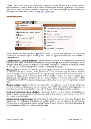 Thème C'est ici que vous pouvez agrémenter l'apparence de vos fenêtres. Il y a plusieurs thèmes
présélectionnés au choix. Il suffit de sélectionner un thème pour modifier l'apparence de vos fenêtres.
Vous pouvez aussi installer de nouveaux thèmes que vous aurez téléchargés. Un bon endroit pour
télécharger des thèmes est GNOME Art : http://art.GNOME.org/

Administration




Ubuntu fournit une vaste palette d'applications faciles à utiliser pour permettre aux utilisateurs
d'administrer les différents aspects de leur système. Toutes ces applications se trouvent sous Système →
Administration.
Configuration de l'écran de connexion Utilisez la boîte de dialogue de la Configuration de l'écran de
connexion pour régler l'écran initial de connexion. Vous pouvez spécifier le texte de bienvenue, définir
l'image d'arrière-plan, activer les modules d'accessibilité, configurer la sécurité de la connexion, et faire
en sorte que vous soyez automatiquement connecté au démarrage du système.
Date et heure Date et heure vous permet d'ajuster les réglages de la date et de l'heure de votre ordinateur,
de spécifier votre fuseau horaire, et de synchroniser la date et l'heure avec des serveurs Internet.
Vous pouvez opter pour une synchronisation périodique avec des serveurs Internet si vous avez installé au
préalable le support pour le Network Time Protocol (NTP). Lorsque vous activez l'option pour
synchroniser périodiquement l'horloge avec des serveurs Internet, la possibilité vous est alors offerte
d'installer le support NTP si vous ne l'avez pas déjà installé. Date et heure doit être exécuté en utilisant
sudo
Dossiers partagés L'application Dossiers partagés délivre aux utilisateurs une interface pour le partage
des dossiers et des périphériques à travers un réseau local (LAN). Afin d'utiliser cette application, au
moins l'un des services réseau Samba ou Network File System (NFS) doit être installé et configuré.
Gestionnaire de mises à jour de Ubuntu Le Gestionnaire de mises à jour de Ubuntu est une application
simple et facile à utiliser qui aide les utilisateurs à maintenir leur système et leurs logiciels à jour. Il doit
être exécuté en utilisant sudo
Gestionnaire de paquets Synaptic Le Gestionnaire de paquets Synaptic est utilisé pour la gestion des
logiciels sur votre ordinateur. Utilisez-le pour installer, mettre à jour ou supprimer des applications.
Contrairement au gestionnaire de mises à jour de Ubuntu, Synaptic permet un contrôle fin du système de
gestion des paquets. Il doit être exécuté en utilisant sudo




Manuel Ubuntu Linux                                  99                                  www.ubuntu-fr.org
 