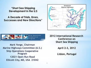 Mark Yonge, Chairman
Marine Highways Committee (U.S.)
Ship Operations Cooperative
Program
12021 Open Run Road
Ellicott City, MD, USA 21042
1
“Short Sea Shipping
Development in the U.S
A Decade of Trials, Errors,
Successes and New Directions”
2012 International Research
Conference on
Short Sea Shipping
April 2-3, 2012
Lisbon, Portugal
 