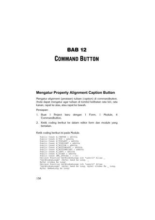BAB 12
               COMMAND BUTTON



Mengatur Property Alignment Caption Button
Mengatur alignment (perataan) tulisan (caption) di commandbutton.
Anda dapat mengatur agar tulisan di tombol kelihatan rata kiri, rata
kanan, rapat ke atas, atau rapat ke bawah.
Persiapan:
1. Buat 1 Project       baru   dengan   1   Form,   1   Module,   4
   Commandbutton,
2. Ketik coding berikut ke dalam editor form dan module yang
   bertalian.

Ketik coding berikut ini pada Module.
   Public Const A_CENTER = &H300&
   Public Const A_TOP = &H400&
   Public Const A_TOPLEFT = &H500&
   Public Const A_TOPRIGHT = &H600&
   Public Const A_BOTTOM = &H800&
   Public Const A_BOTTOMLEFT = &H900&
   Public Const A_BOTTOMRIGHT = &HA00&
   Public Const A_LEFT = &H100&
   Public Const A_RIGHT = &H200&
   Public Const GWL_STYLE& = (-16)
   Declare Function GetWindowLong& Lib "user32" Alias _
   "GetWindowLongA" (ByVal hwnd As Long, _
   ByVal nIndex As Long)
   Declare Function SetWindowLong& Lib "user32" Alias _
   "SetWindowLongA" (ByVal hwnd As Long, ByVal nIndex As _ Long,
   ByVal dwNewLong As Long)



158
 