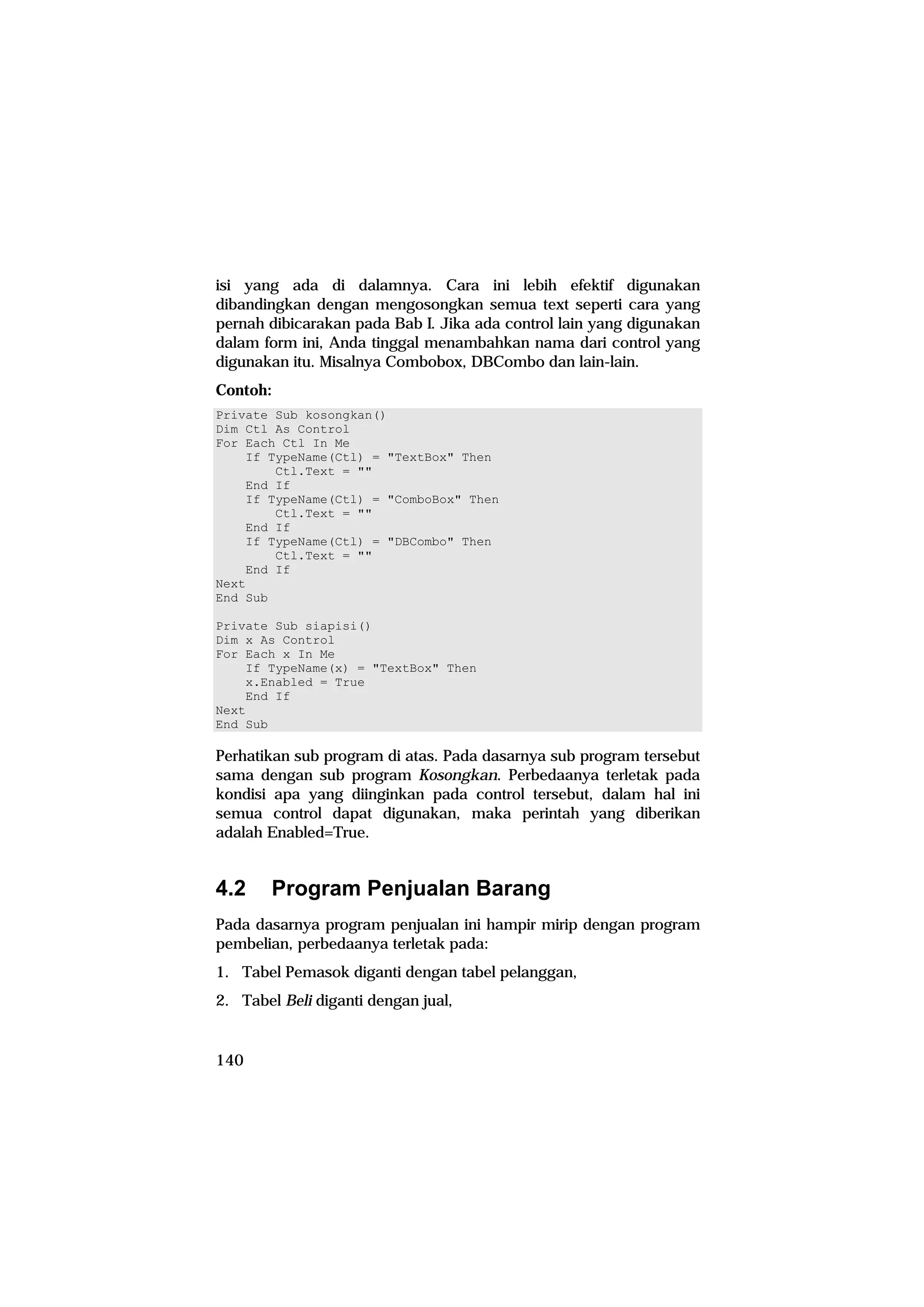 isi yang ada di dalamnya. Cara ini lebih efektif digunakan
dibandingkan dengan mengosongkan semua text seperti cara yang
pernah dibicarakan pada Bab I. Jika ada control lain yang digunakan
dalam form ini, Anda tinggal menambahkan nama dari control yang
digunakan itu. Misalnya Combobox, DBCombo dan lain-lain.
Contoh:
Private Sub kosongkan()
Dim Ctl As Control
For Each Ctl In Me
    If TypeName(Ctl) = "TextBox" Then
        Ctl.Text = ""
    End If
    If TypeName(Ctl) = "ComboBox" Then
        Ctl.Text = ""
    End If
    If TypeName(Ctl) = "DBCombo" Then
        Ctl.Text = ""
    End If
Next
End Sub

Private Sub siapisi()
Dim x As Control
For Each x In Me
    If TypeName(x) = "TextBox" Then
    x.Enabled = True
    End If
Next
End Sub

Perhatikan sub program di atas. Pada dasarnya sub program tersebut
sama dengan sub program Kosongkan. Perbedaanya terletak pada
kondisi apa yang diinginkan pada control tersebut, dalam hal ini
semua control dapat digunakan, maka perintah yang diberikan
adalah Enabled=True.


4.2     Program Penjualan Barang
Pada dasarnya program penjualan ini hampir mirip dengan program
pembelian, perbedaanya terletak pada:
1. Tabel Pemasok diganti dengan tabel pelanggan,
2. Tabel Beli diganti dengan jual,


140
 