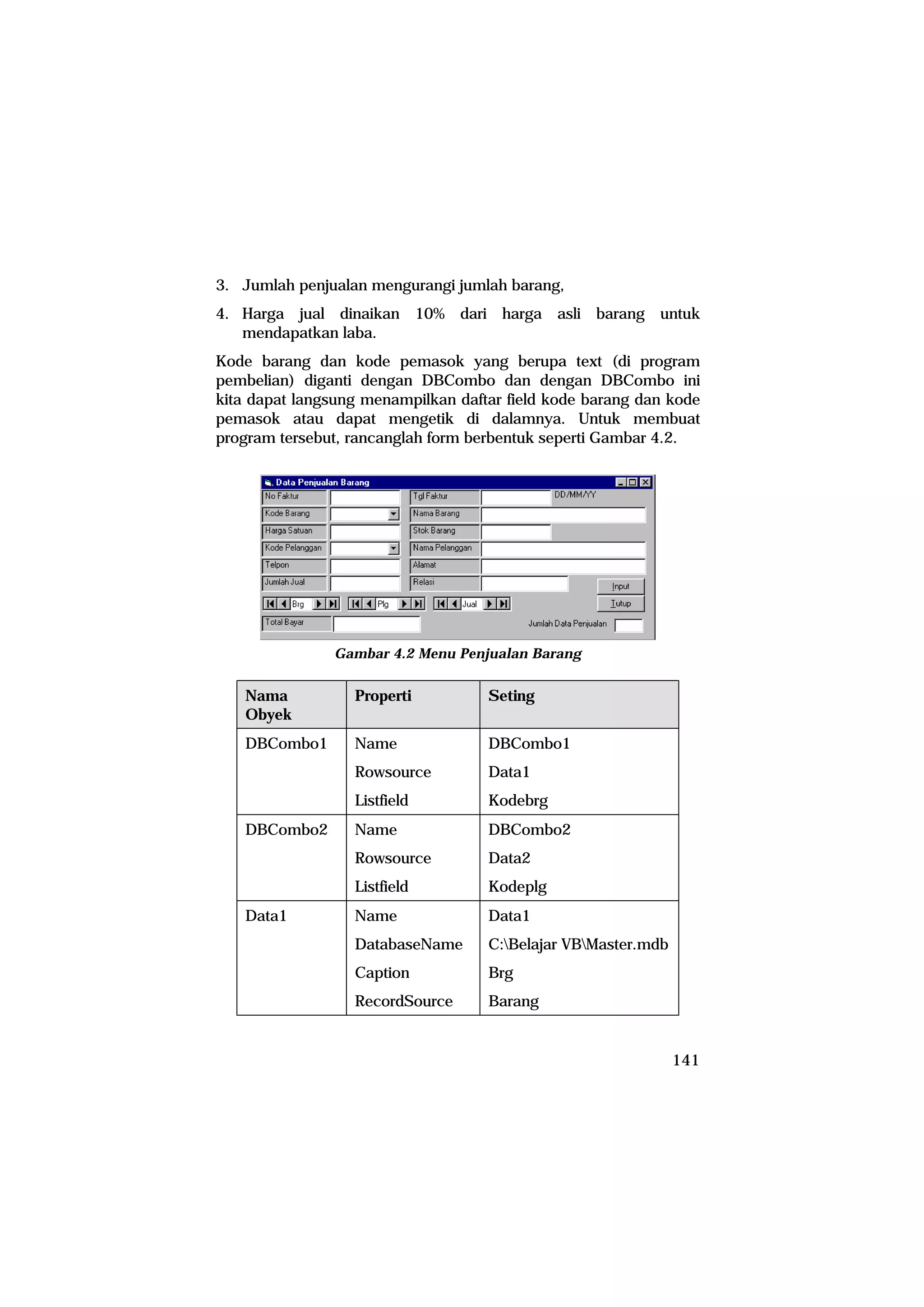 3. Jumlah penjualan mengurangi jumlah barang,
4. Harga jual dinaikan 10% dari harga asli barang untuk
   mendapatkan laba.
Kode barang dan kode pemasok yang berupa text (di program
pembelian) diganti dengan DBCombo dan dengan DBCombo ini
kita dapat langsung menampilkan daftar field kode barang dan kode
pemasok atau dapat mengetik di dalamnya. Untuk membuat
program tersebut, rancanglah form berbentuk seperti Gambar 4.2.




               Gambar 4.2 Menu Penjualan Barang


   Nama           Properti          Seting
   Obyek
   DBCombo1       Name              DBCombo1
                  Rowsource         Data1
                  Listfield         Kodebrg
   DBCombo2       Name              DBCombo2
                  Rowsource         Data2
                  Listfield         Kodeplg
   Data1          Name              Data1
                  DatabaseName      C:Belajar VBMaster.mdb
                  Caption           Brg
                  RecordSource      Barang


                                                               141
 