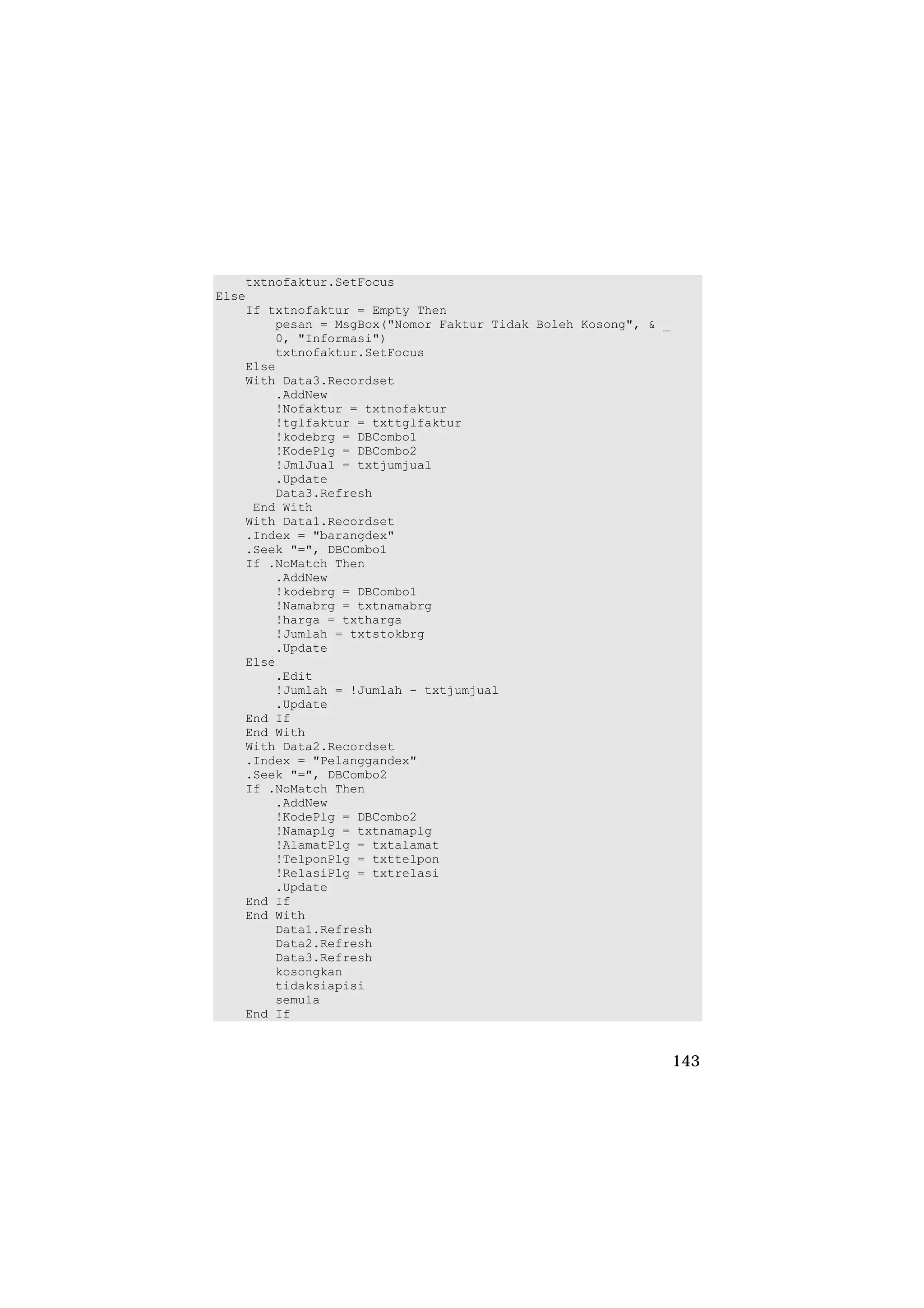 txtnofaktur.SetFocus
Else
    If txtnofaktur = Empty Then
        pesan = MsgBox("Nomor Faktur Tidak Boleh Kosong", & _
        0, "Informasi")
        txtnofaktur.SetFocus
    Else
    With Data3.Recordset
        .AddNew
        !Nofaktur = txtnofaktur
        !tglfaktur = txttglfaktur
        !kodebrg = DBCombo1
        !KodePlg = DBCombo2
        !JmlJual = txtjumjual
        .Update
        Data3.Refresh
     End With
    With Data1.Recordset
    .Index = "barangdex"
    .Seek "=", DBCombo1
    If .NoMatch Then
        .AddNew
        !kodebrg = DBCombo1
        !Namabrg = txtnamabrg
        !harga = txtharga
        !Jumlah = txtstokbrg
        .Update
    Else
        .Edit
        !Jumlah = !Jumlah - txtjumjual
        .Update
    End If
    End With
    With Data2.Recordset
    .Index = "Pelanggandex"
    .Seek "=", DBCombo2
    If .NoMatch Then
        .AddNew
        !KodePlg = DBCombo2
        !Namaplg = txtnamaplg
        !AlamatPlg = txtalamat
        !TelponPlg = txttelpon
        !RelasiPlg = txtrelasi
        .Update
    End If
    End With
        Data1.Refresh
        Data2.Refresh
        Data3.Refresh
        kosongkan
        tidaksiapisi
        semula
    End If


                                                                143
 