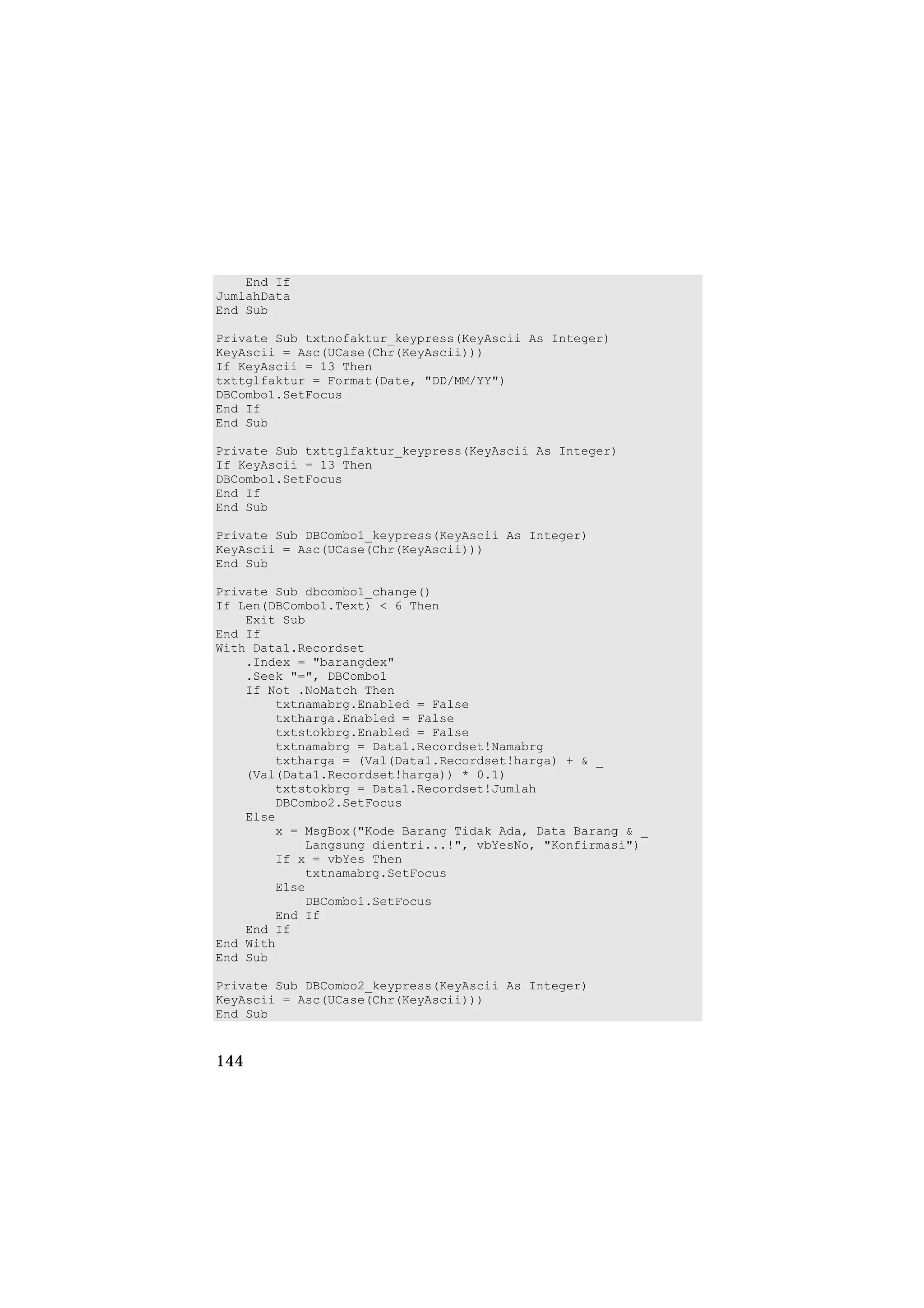 End If
JumlahData
End Sub

Private Sub txtnofaktur_keypress(KeyAscii As Integer)
KeyAscii = Asc(UCase(Chr(KeyAscii)))
If KeyAscii = 13 Then
txttglfaktur = Format(Date, "DD/MM/YY")
DBCombo1.SetFocus
End If
End Sub

Private Sub txttglfaktur_keypress(KeyAscii As Integer)
If KeyAscii = 13 Then
DBCombo1.SetFocus
End If
End Sub

Private Sub DBCombo1_keypress(KeyAscii As Integer)
KeyAscii = Asc(UCase(Chr(KeyAscii)))
End Sub

Private Sub dbcombo1_change()
If Len(DBCombo1.Text) < 6 Then
    Exit Sub
End If
With Data1.Recordset
    .Index = "barangdex"
    .Seek "=", DBCombo1
    If Not .NoMatch Then
        txtnamabrg.Enabled = False
        txtharga.Enabled = False
        txtstokbrg.Enabled = False
        txtnamabrg = Data1.Recordset!Namabrg
        txtharga = (Val(Data1.Recordset!harga) + & _
    (Val(Data1.Recordset!harga)) * 0.1)
        txtstokbrg = Data1.Recordset!Jumlah
        DBCombo2.SetFocus
    Else
        x = MsgBox("Kode Barang Tidak Ada, Data Barang & _
            Langsung dientri...!", vbYesNo, "Konfirmasi")
        If x = vbYes Then
            txtnamabrg.SetFocus
        Else
            DBCombo1.SetFocus
        End If
    End If
End With
End Sub

Private Sub DBCombo2_keypress(KeyAscii As Integer)
KeyAscii = Asc(UCase(Chr(KeyAscii)))
End Sub


144
 