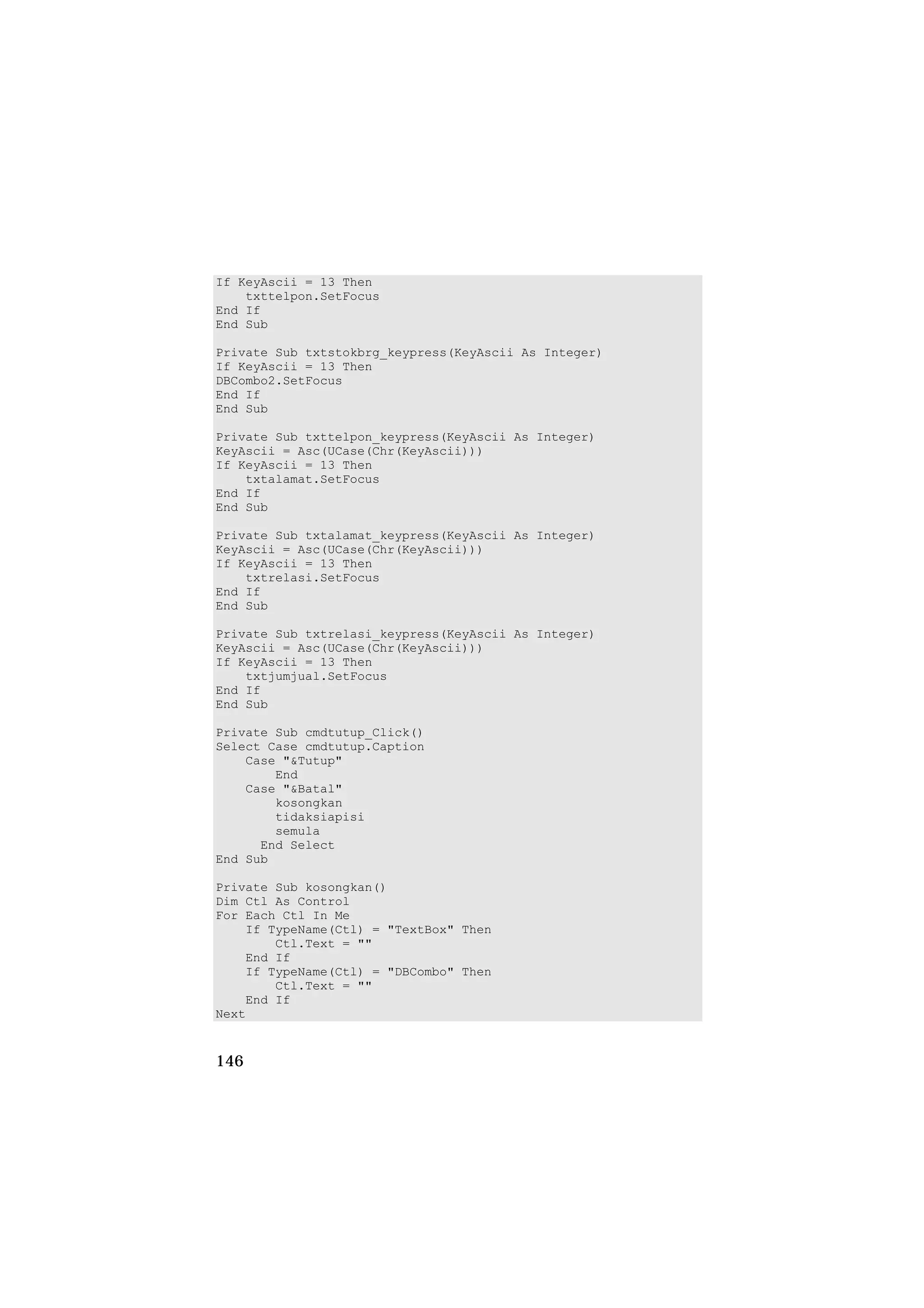 If KeyAscii = 13 Then
    txttelpon.SetFocus
End If
End Sub

Private Sub txtstokbrg_keypress(KeyAscii As Integer)
If KeyAscii = 13 Then
DBCombo2.SetFocus
End If
End Sub

Private Sub txttelpon_keypress(KeyAscii As Integer)
KeyAscii = Asc(UCase(Chr(KeyAscii)))
If KeyAscii = 13 Then
    txtalamat.SetFocus
End If
End Sub

Private Sub txtalamat_keypress(KeyAscii As Integer)
KeyAscii = Asc(UCase(Chr(KeyAscii)))
If KeyAscii = 13 Then
    txtrelasi.SetFocus
End If
End Sub

Private Sub txtrelasi_keypress(KeyAscii As Integer)
KeyAscii = Asc(UCase(Chr(KeyAscii)))
If KeyAscii = 13 Then
    txtjumjual.SetFocus
End If
End Sub

Private Sub cmdtutup_Click()
Select Case cmdtutup.Caption
    Case "&Tutup"
        End
    Case "&Batal"
        kosongkan
        tidaksiapisi
        semula
      End Select
End Sub

Private Sub kosongkan()
Dim Ctl As Control
For Each Ctl In Me
    If TypeName(Ctl) = "TextBox" Then
        Ctl.Text = ""
    End If
    If TypeName(Ctl) = "DBCombo" Then
        Ctl.Text = ""
    End If
Next


146
 