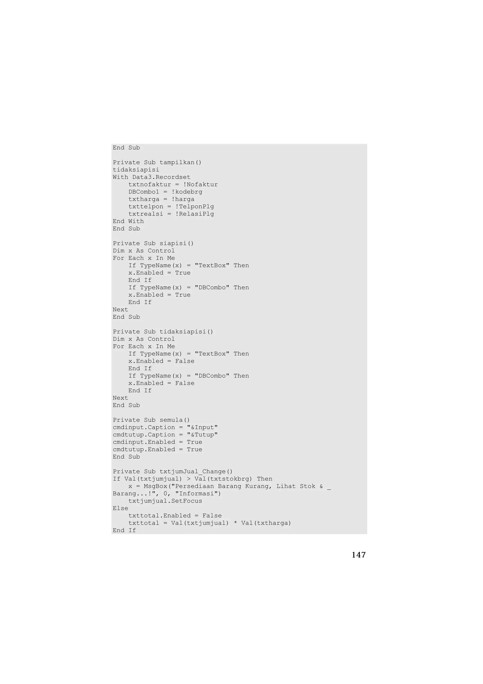 End Sub

Private Sub tampilkan()
tidaksiapisi
With Data3.Recordset
    txtnofaktur = !Nofaktur
    DBCombo1 = !kodebrg
    txtharga = !harga
    txttelpon = !TelponPlg
    txtrealsi = !RelasiPlg
End With
End Sub

Private Sub siapisi()
Dim x As Control
For Each x In Me
    If TypeName(x) = "TextBox" Then
    x.Enabled = True
    End If
    If TypeName(x) = "DBCombo" Then
    x.Enabled = True
    End If
Next
End Sub

Private Sub tidaksiapisi()
Dim x As Control
For Each x In Me
    If TypeName(x) = "TextBox" Then
    x.Enabled = False
    End If
    If TypeName(x) = "DBCombo" Then
    x.Enabled = False
    End If
Next
End Sub

Private Sub semula()
cmdinput.Caption = "&Input"
cmdtutup.Caption = "&Tutup"
cmdinput.Enabled = True
cmdtutup.Enabled = True
End Sub

Private Sub txtjumJual_Change()
If Val(txtjumjual) > Val(txtstokbrg) Then
    x = MsgBox("Persediaan Barang Kurang, Lihat Stok & _
Barang...!", 0, "Informasi")
    txtjumjual.SetFocus
Else
    txttotal.Enabled = False
    txttotal = Val(txtjumjual) * Val(txtharga)
End If


                                                           147
 