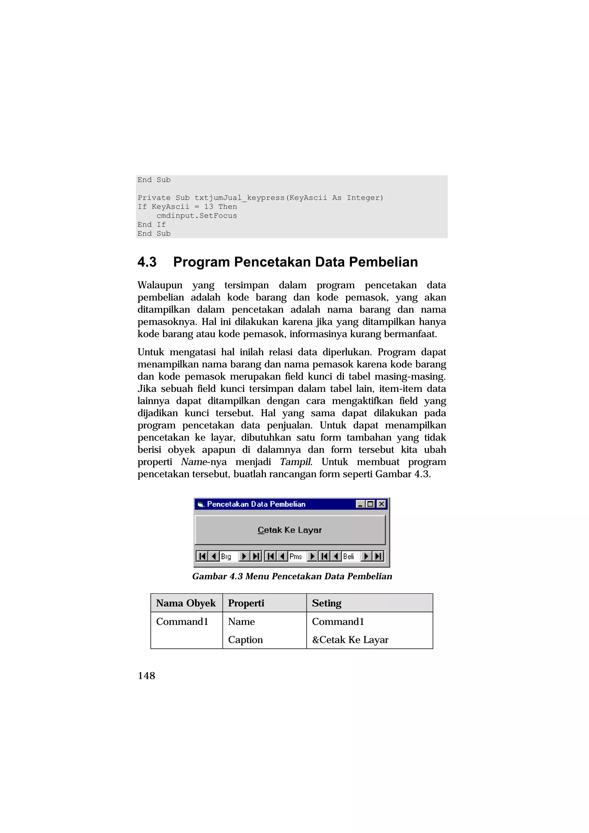 End Sub

Private Sub txtjumJual_keypress(KeyAscii As Integer)
If KeyAscii = 13 Then
    cmdinput.SetFocus
End If
End Sub


4.3       Program Pencetakan Data Pembelian
Walaupun yang tersimpan dalam program pencetakan data
pembelian adalah kode barang dan kode pemasok, yang akan
ditampilkan dalam pencetakan adalah nama barang dan nama
pemasoknya. Hal ini dilakukan karena jika yang ditampilkan hanya
kode barang atau kode pemasok, informasinya kurang bermanfaat.
Untuk mengatasi hal inilah relasi data diperlukan. Program dapat
menampilkan nama barang dan nama pemasok karena kode barang
dan kode pemasok merupakan field kunci di tabel masing-masing.
Jika sebuah field kunci tersimpan dalam tabel lain, item-item data
lainnya dapat ditampilkan dengan cara mengaktifkan field yang
dijadikan kunci tersebut. Hal yang sama dapat dilakukan pada
program pencetakan data penjualan. Untuk dapat menampilkan
pencetakan ke layar, dibutuhkan satu form tambahan yang tidak
berisi obyek apapun di dalamnya dan form tersebut kita ubah
properti Name-nya menjadi Tampil. Untuk membuat program
pencetakan tersebut, buatlah rancangan form seperti Gambar 4.3.




            Gambar 4.3 Menu Pencetakan Data Pembelian


      Nama Obyek   Properti          Seting
      Command1     Name              Command1
                   Caption           &Cetak Ke Layar


148
 