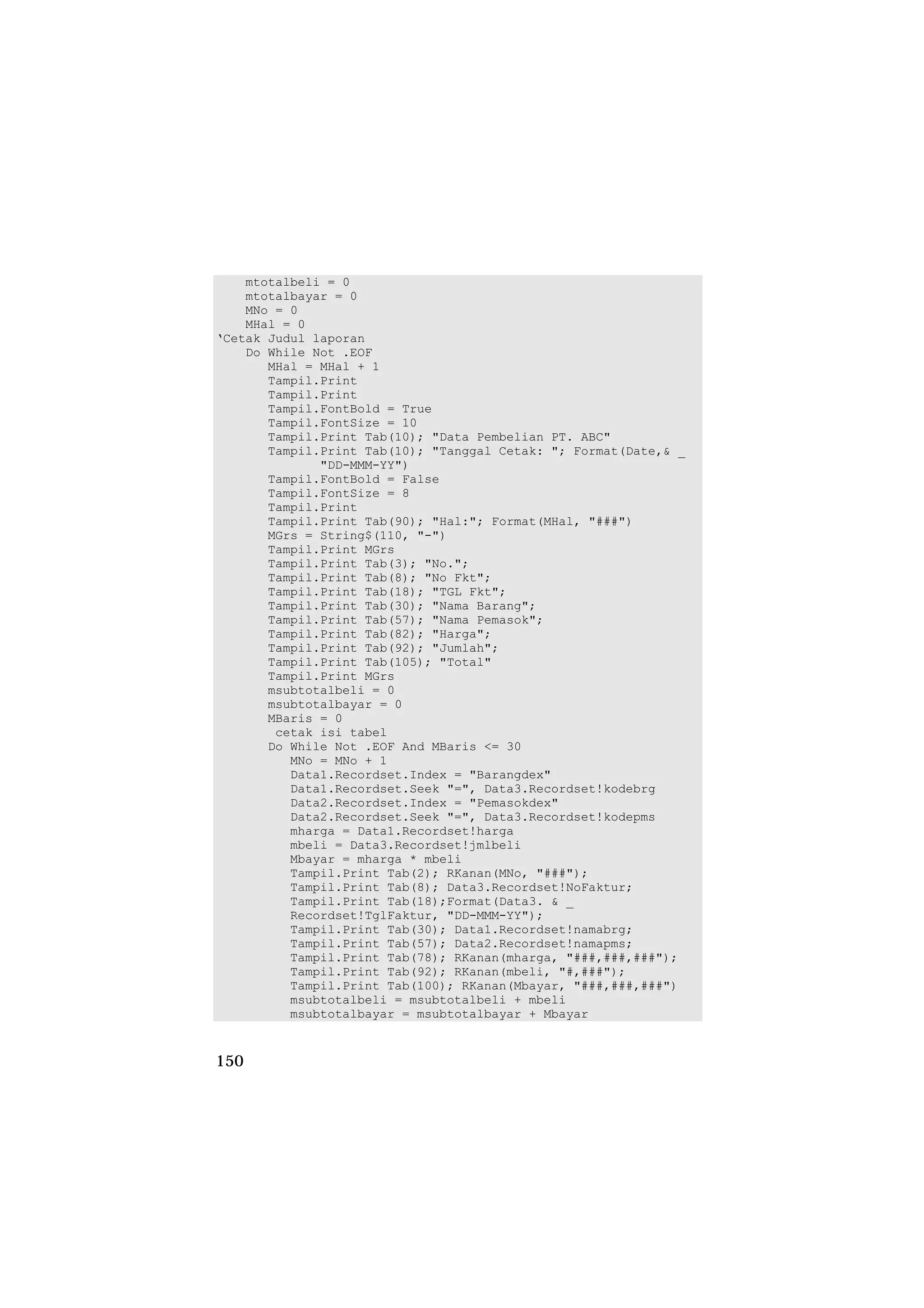 mtotalbeli = 0
    mtotalbayar = 0
    MNo = 0
    MHal = 0
‘Cetak Judul laporan
    Do While Not .EOF
       MHal = MHal + 1
       Tampil.Print
       Tampil.Print
       Tampil.FontBold = True
       Tampil.FontSize = 10
       Tampil.Print Tab(10); "Data Pembelian PT. ABC"
       Tampil.Print Tab(10); "Tanggal Cetak: "; Format(Date,& _
              "DD-MMM-YY")
       Tampil.FontBold = False
       Tampil.FontSize = 8
       Tampil.Print
       Tampil.Print Tab(90); "Hal:"; Format(MHal, "###")
       MGrs = String$(110, "-")
       Tampil.Print MGrs
       Tampil.Print Tab(3); "No.";
       Tampil.Print Tab(8); "No Fkt";
       Tampil.Print Tab(18); "TGL Fkt";
       Tampil.Print Tab(30); "Nama Barang";
       Tampil.Print Tab(57); "Nama Pemasok";
       Tampil.Print Tab(82); "Harga";
       Tampil.Print Tab(92); "Jumlah";
       Tampil.Print Tab(105); "Total"
       Tampil.Print MGrs
       msubtotalbeli = 0
       msubtotalbayar = 0
       MBaris = 0
        cetak isi tabel
       Do While Not .EOF And MBaris <= 30
          MNo = MNo + 1
          Data1.Recordset.Index = "Barangdex"
          Data1.Recordset.Seek "=", Data3.Recordset!kodebrg
          Data2.Recordset.Index = "Pemasokdex"
          Data2.Recordset.Seek "=", Data3.Recordset!kodepms
          mharga = Data1.Recordset!harga
          mbeli = Data3.Recordset!jmlbeli
          Mbayar = mharga * mbeli
          Tampil.Print Tab(2); RKanan(MNo, "###");
          Tampil.Print Tab(8); Data3.Recordset!NoFaktur;
          Tampil.Print Tab(18);Format(Data3. & _
          Recordset!TglFaktur, "DD-MMM-YY");
          Tampil.Print Tab(30); Data1.Recordset!namabrg;
          Tampil.Print Tab(57); Data2.Recordset!namapms;
          Tampil.Print Tab(78); RKanan(mharga, "###,###,###");
          Tampil.Print Tab(92); RKanan(mbeli, "#,###");
          Tampil.Print Tab(100); RKanan(Mbayar, "###,###,###")
          msubtotalbeli = msubtotalbeli + mbeli
          msubtotalbayar = msubtotalbayar + Mbayar


150
 