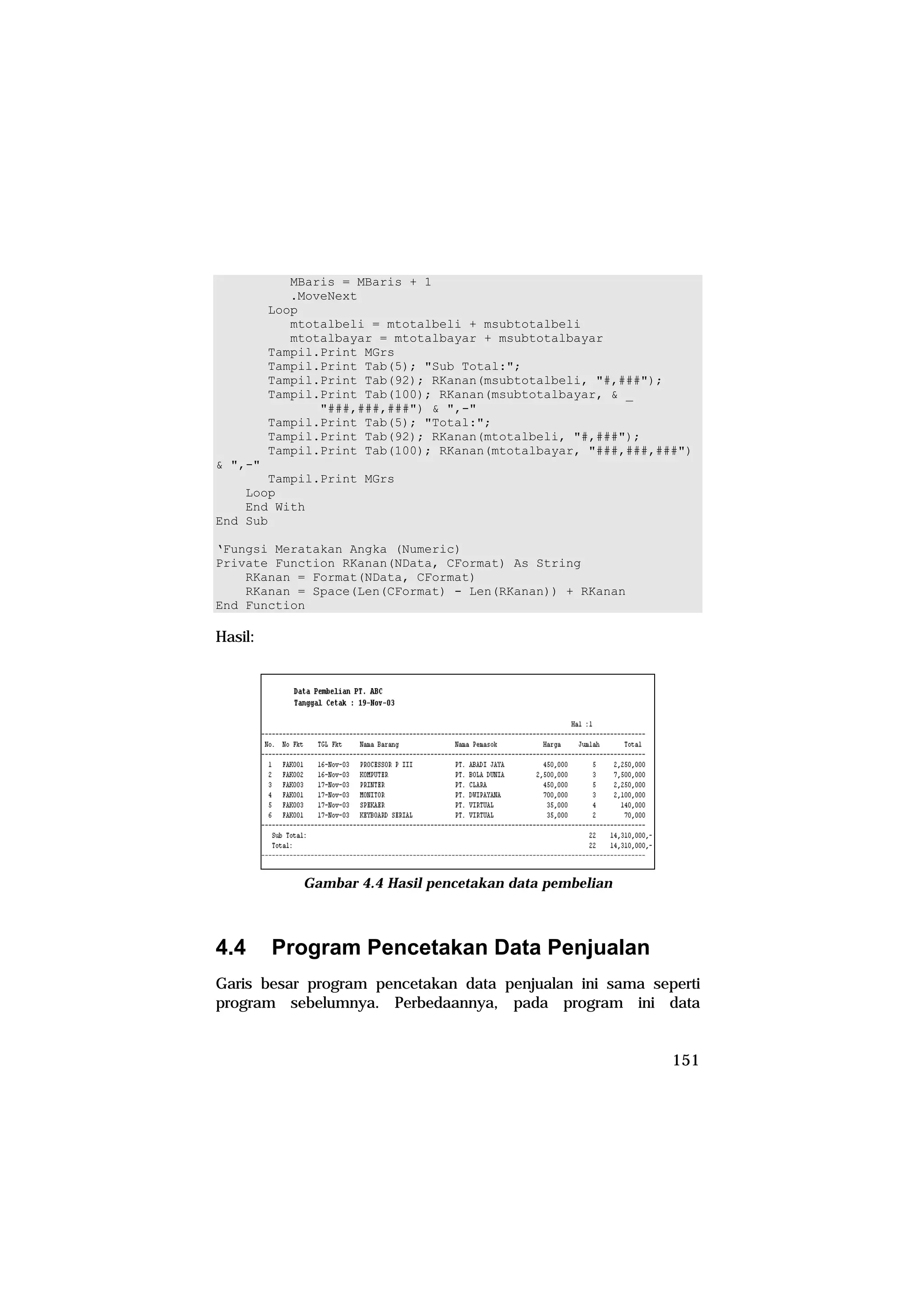 MBaris = MBaris + 1
            .MoveNext
         Loop
            mtotalbeli = mtotalbeli + msubtotalbeli
            mtotalbayar = mtotalbayar + msubtotalbayar
         Tampil.Print MGrs
         Tampil.Print Tab(5); "Sub Total:";
         Tampil.Print Tab(92); RKanan(msubtotalbeli, "#,###");
         Tampil.Print Tab(100); RKanan(msubtotalbayar, & _
                "###,###,###") & ",-"
         Tampil.Print Tab(5); "Total:";
         Tampil.Print Tab(92); RKanan(mtotalbeli, "#,###");
         Tampil.Print Tab(100); RKanan(mtotalbayar, "###,###,###")
& ",-"
       Tampil.Print MGrs
    Loop
    End With
End Sub

‘Fungsi Meratakan Angka (Numeric)
Private Function RKanan(NData, CFormat) As String
    RKanan = Format(NData, CFormat)
    RKanan = Space(Len(CFormat) - Len(RKanan)) + RKanan
End Function

Hasil:




             Gambar 4.4 Hasil pencetakan data pembelian



4.4      Program Pencetakan Data Penjualan
Garis besar program pencetakan data penjualan ini sama seperti
program sebelumnya. Perbedaannya, pada program ini data


                                                               151
 