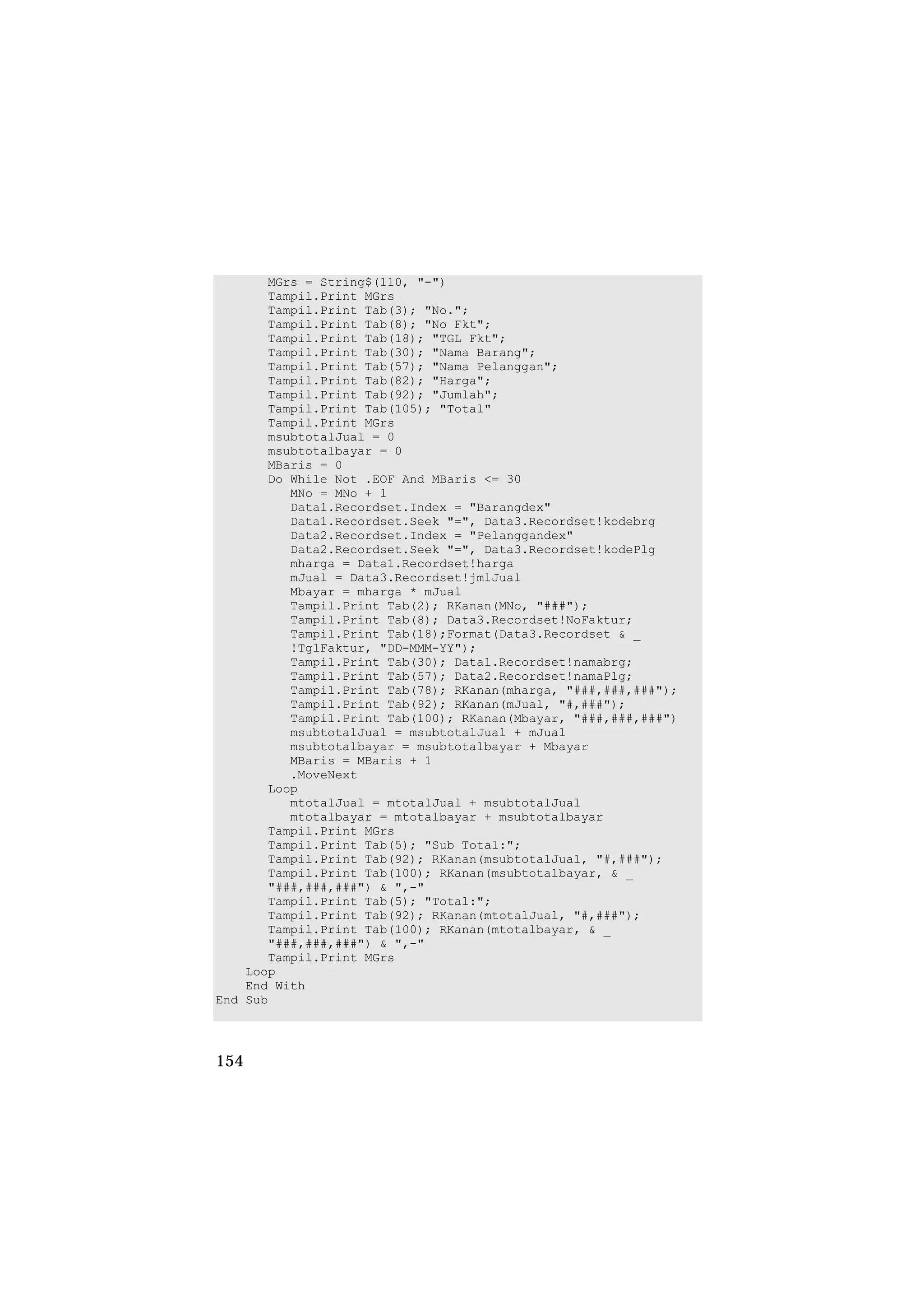 MGrs = String$(110, "-")
       Tampil.Print MGrs
       Tampil.Print Tab(3); "No.";
       Tampil.Print Tab(8); "No Fkt";
       Tampil.Print Tab(18); "TGL Fkt";
       Tampil.Print Tab(30); "Nama Barang";
       Tampil.Print Tab(57); "Nama Pelanggan";
       Tampil.Print Tab(82); "Harga";
       Tampil.Print Tab(92); "Jumlah";
       Tampil.Print Tab(105); "Total"
       Tampil.Print MGrs
       msubtotalJual = 0
       msubtotalbayar = 0
       MBaris = 0
       Do While Not .EOF And MBaris <= 30
          MNo = MNo + 1
          Data1.Recordset.Index = "Barangdex"
          Data1.Recordset.Seek "=", Data3.Recordset!kodebrg
          Data2.Recordset.Index = "Pelanggandex"
          Data2.Recordset.Seek "=", Data3.Recordset!kodePlg
          mharga = Data1.Recordset!harga
          mJual = Data3.Recordset!jmlJual
          Mbayar = mharga * mJual
          Tampil.Print Tab(2); RKanan(MNo, "###");
          Tampil.Print Tab(8); Data3.Recordset!NoFaktur;
          Tampil.Print Tab(18);Format(Data3.Recordset & _
          !TglFaktur, "DD-MMM-YY");
          Tampil.Print Tab(30); Data1.Recordset!namabrg;
          Tampil.Print Tab(57); Data2.Recordset!namaPlg;
          Tampil.Print Tab(78); RKanan(mharga, "###,###,###");
          Tampil.Print Tab(92); RKanan(mJual, "#,###");
          Tampil.Print Tab(100); RKanan(Mbayar, "###,###,###")
          msubtotalJual = msubtotalJual + mJual
          msubtotalbayar = msubtotalbayar + Mbayar
          MBaris = MBaris + 1
          .MoveNext
       Loop
          mtotalJual = mtotalJual + msubtotalJual
          mtotalbayar = mtotalbayar + msubtotalbayar
       Tampil.Print MGrs
       Tampil.Print Tab(5); "Sub Total:";
       Tampil.Print Tab(92); RKanan(msubtotalJual, "#,###");
       Tampil.Print Tab(100); RKanan(msubtotalbayar, & _
       "###,###,###") & ",-"
       Tampil.Print Tab(5); "Total:";
       Tampil.Print Tab(92); RKanan(mtotalJual, "#,###");
       Tampil.Print Tab(100); RKanan(mtotalbayar, & _
       "###,###,###") & ",-"
       Tampil.Print MGrs
    Loop
    End With
End Sub




154
 