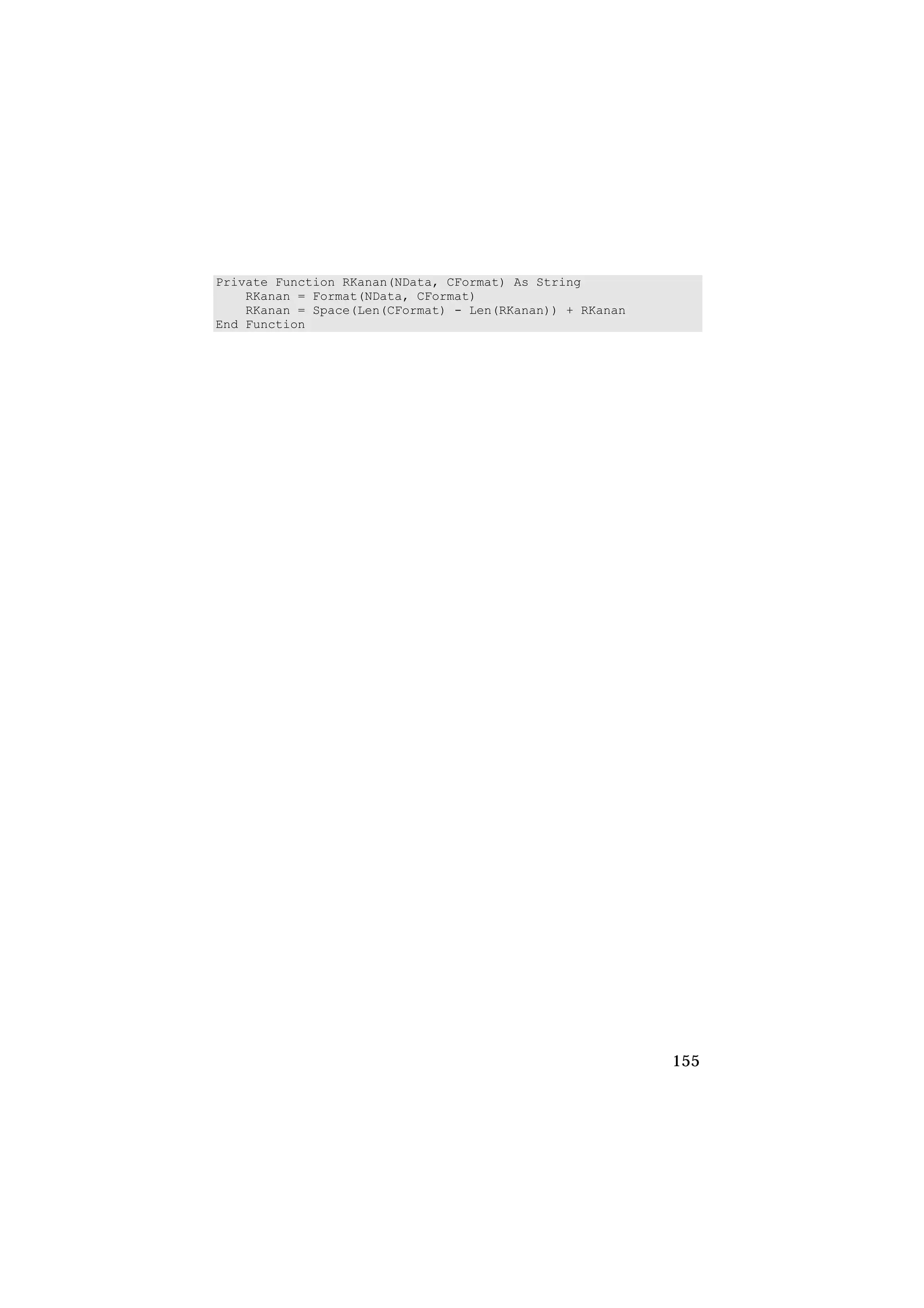 Private Function RKanan(NData, CFormat) As String
    RKanan = Format(NData, CFormat)
    RKanan = Space(Len(CFormat) - Len(RKanan)) + RKanan
End Function




                                                          155
 