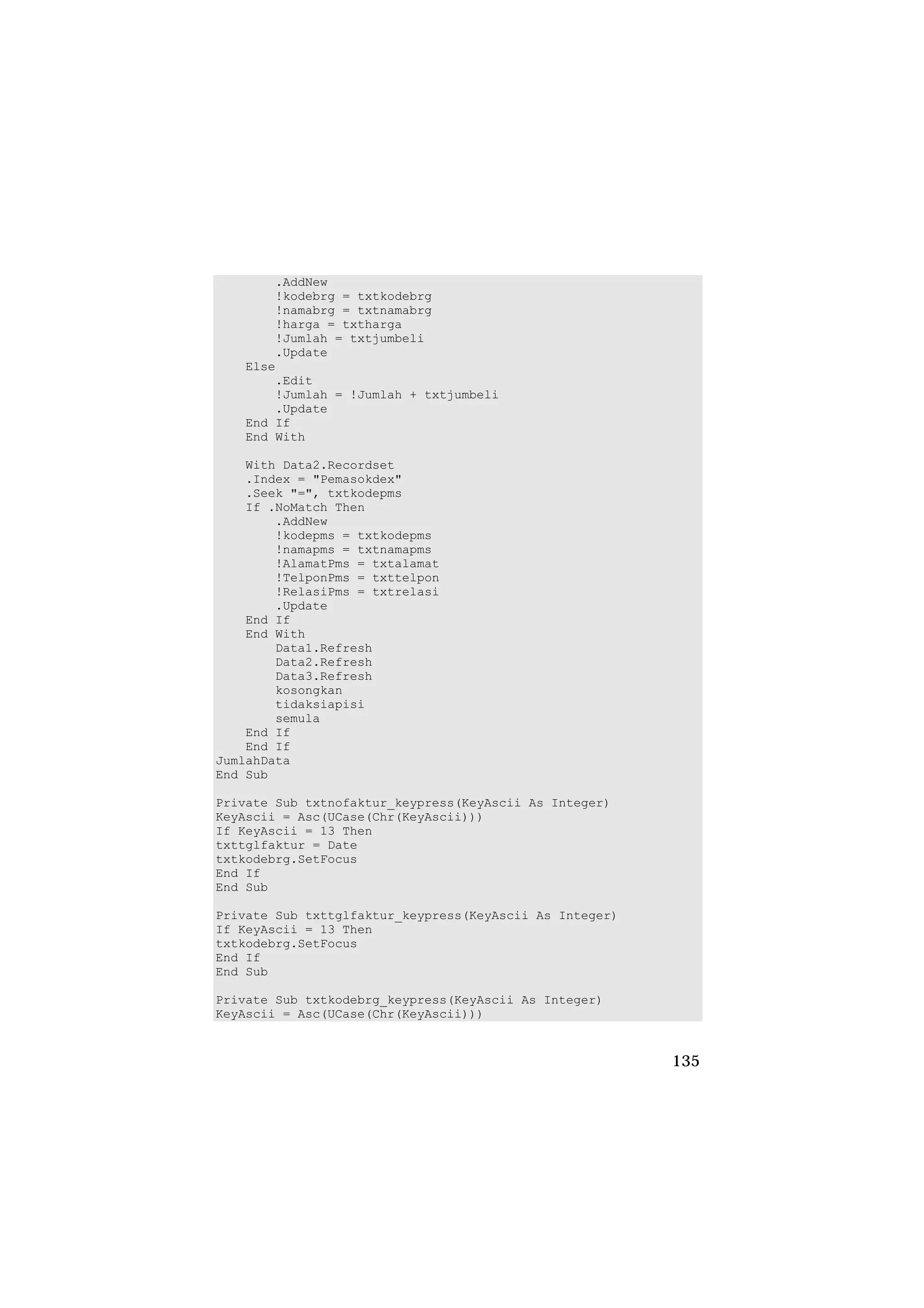 .AddNew
       !kodebrg = txtkodebrg
       !namabrg = txtnamabrg
       !harga = txtharga
       !Jumlah = txtjumbeli
       .Update
   Else
       .Edit
       !Jumlah = !Jumlah + txtjumbeli
       .Update
   End If
   End With

    With Data2.Recordset
    .Index = "Pemasokdex"
    .Seek "=", txtkodepms
    If .NoMatch Then
        .AddNew
        !kodepms = txtkodepms
        !namapms = txtnamapms
        !AlamatPms = txtalamat
        !TelponPms = txttelpon
        !RelasiPms = txtrelasi
        .Update
    End If
    End With
        Data1.Refresh
        Data2.Refresh
        Data3.Refresh
        kosongkan
        tidaksiapisi
        semula
    End If
    End If
JumlahData
End Sub

Private Sub txtnofaktur_keypress(KeyAscii As Integer)
KeyAscii = Asc(UCase(Chr(KeyAscii)))
If KeyAscii = 13 Then
txttglfaktur = Date
txtkodebrg.SetFocus
End If
End Sub

Private Sub txttglfaktur_keypress(KeyAscii As Integer)
If KeyAscii = 13 Then
txtkodebrg.SetFocus
End If
End Sub

Private Sub txtkodebrg_keypress(KeyAscii As Integer)
KeyAscii = Asc(UCase(Chr(KeyAscii)))


                                                         135
 