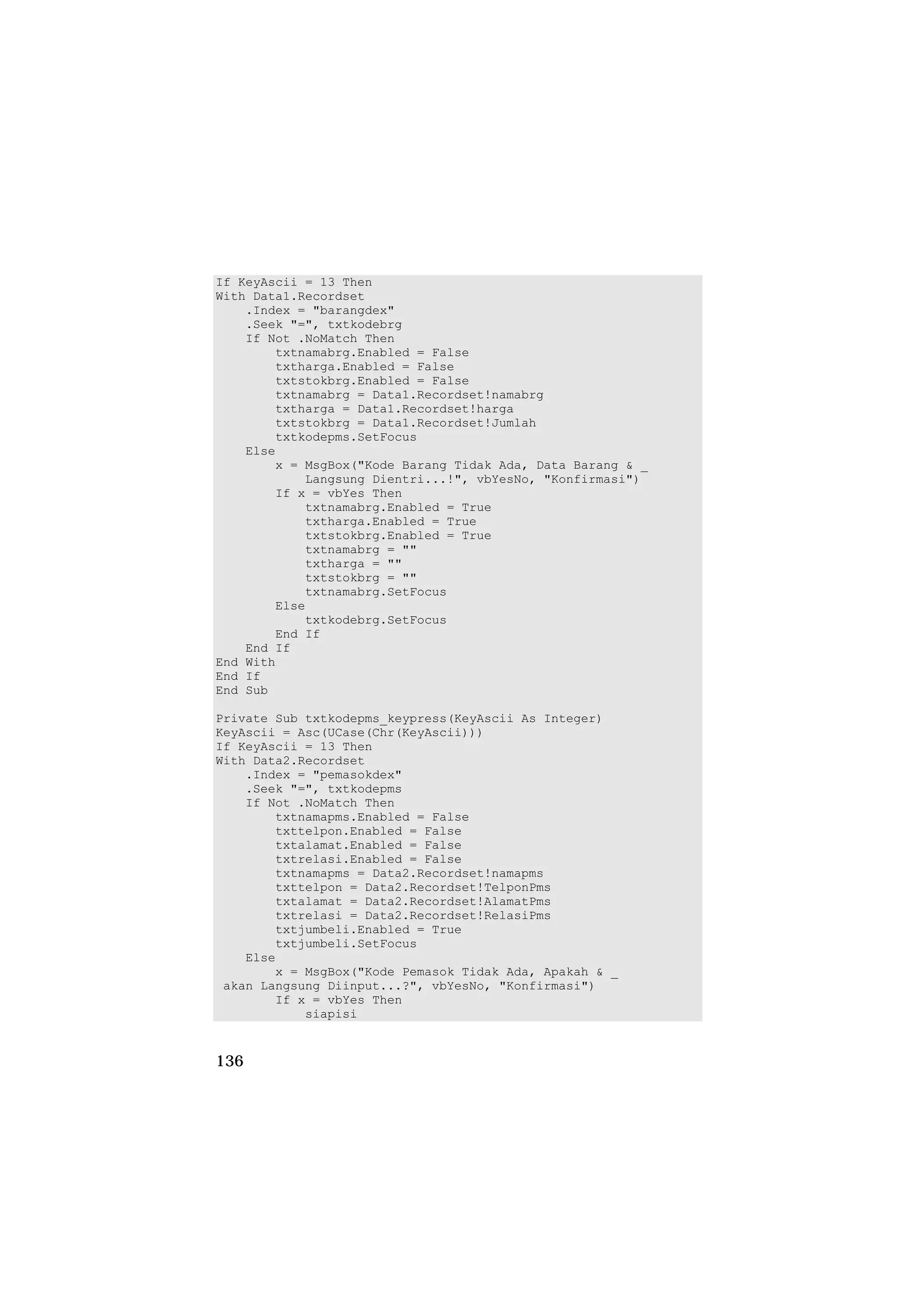 If KeyAscii = 13 Then
With Data1.Recordset
    .Index = "barangdex"
    .Seek "=", txtkodebrg
    If Not .NoMatch Then
        txtnamabrg.Enabled = False
        txtharga.Enabled = False
        txtstokbrg.Enabled = False
        txtnamabrg = Data1.Recordset!namabrg
        txtharga = Data1.Recordset!harga
        txtstokbrg = Data1.Recordset!Jumlah
        txtkodepms.SetFocus
    Else
        x = MsgBox("Kode Barang Tidak Ada, Data Barang & _
            Langsung Dientri...!", vbYesNo, "Konfirmasi")
        If x = vbYes Then
            txtnamabrg.Enabled = True
            txtharga.Enabled = True
            txtstokbrg.Enabled = True
            txtnamabrg = ""
            txtharga = ""
            txtstokbrg = ""
            txtnamabrg.SetFocus
        Else
            txtkodebrg.SetFocus
        End If
    End If
End With
End If
End Sub

Private Sub txtkodepms_keypress(KeyAscii As Integer)
KeyAscii = Asc(UCase(Chr(KeyAscii)))
If KeyAscii = 13 Then
With Data2.Recordset
    .Index = "pemasokdex"
    .Seek "=", txtkodepms
    If Not .NoMatch Then
        txtnamapms.Enabled = False
        txttelpon.Enabled = False
        txtalamat.Enabled = False
        txtrelasi.Enabled = False
        txtnamapms = Data2.Recordset!namapms
        txttelpon = Data2.Recordset!TelponPms
        txtalamat = Data2.Recordset!AlamatPms
        txtrelasi = Data2.Recordset!RelasiPms
        txtjumbeli.Enabled = True
        txtjumbeli.SetFocus
    Else
        x = MsgBox("Kode Pemasok Tidak Ada, Apakah & _
 akan Langsung Diinput...?", vbYesNo, "Konfirmasi")
        If x = vbYes Then
            siapisi


136
 