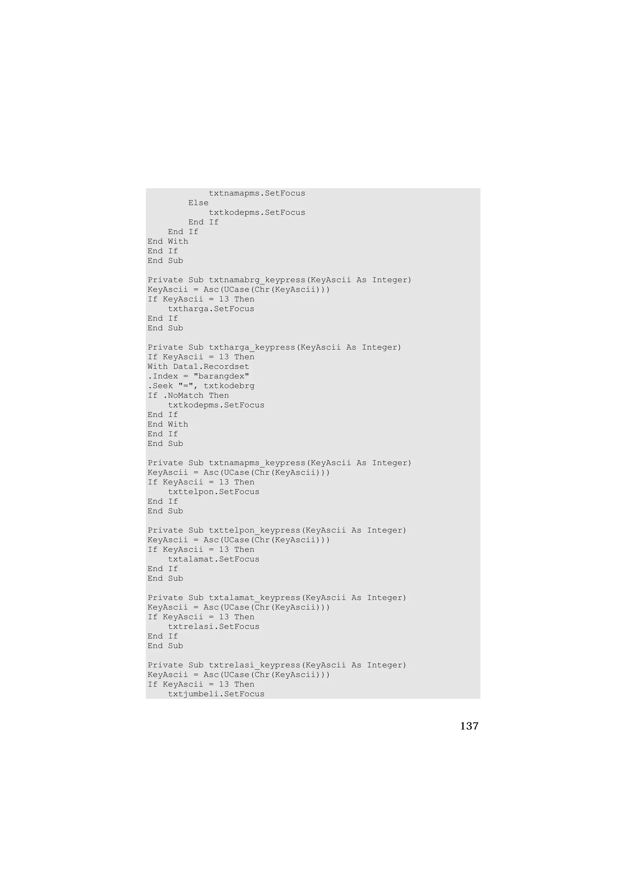 txtnamapms.SetFocus
        Else
            txtkodepms.SetFocus
        End If
    End If
End With
End If
End Sub

Private Sub txtnamabrg_keypress(KeyAscii As Integer)
KeyAscii = Asc(UCase(Chr(KeyAscii)))
If KeyAscii = 13 Then
    txtharga.SetFocus
End If
End Sub

Private Sub txtharga_keypress(KeyAscii As Integer)
If KeyAscii = 13 Then
With Data1.Recordset
.Index = "barangdex"
.Seek "=", txtkodebrg
If .NoMatch Then
    txtkodepms.SetFocus
End If
End With
End If
End Sub

Private Sub txtnamapms_keypress(KeyAscii As Integer)
KeyAscii = Asc(UCase(Chr(KeyAscii)))
If KeyAscii = 13 Then
    txttelpon.SetFocus
End If
End Sub

Private Sub txttelpon_keypress(KeyAscii As Integer)
KeyAscii = Asc(UCase(Chr(KeyAscii)))
If KeyAscii = 13 Then
    txtalamat.SetFocus
End If
End Sub

Private Sub txtalamat_keypress(KeyAscii As Integer)
KeyAscii = Asc(UCase(Chr(KeyAscii)))
If KeyAscii = 13 Then
    txtrelasi.SetFocus
End If
End Sub

Private Sub txtrelasi_keypress(KeyAscii As Integer)
KeyAscii = Asc(UCase(Chr(KeyAscii)))
If KeyAscii = 13 Then
    txtjumbeli.SetFocus


                                                       137
 