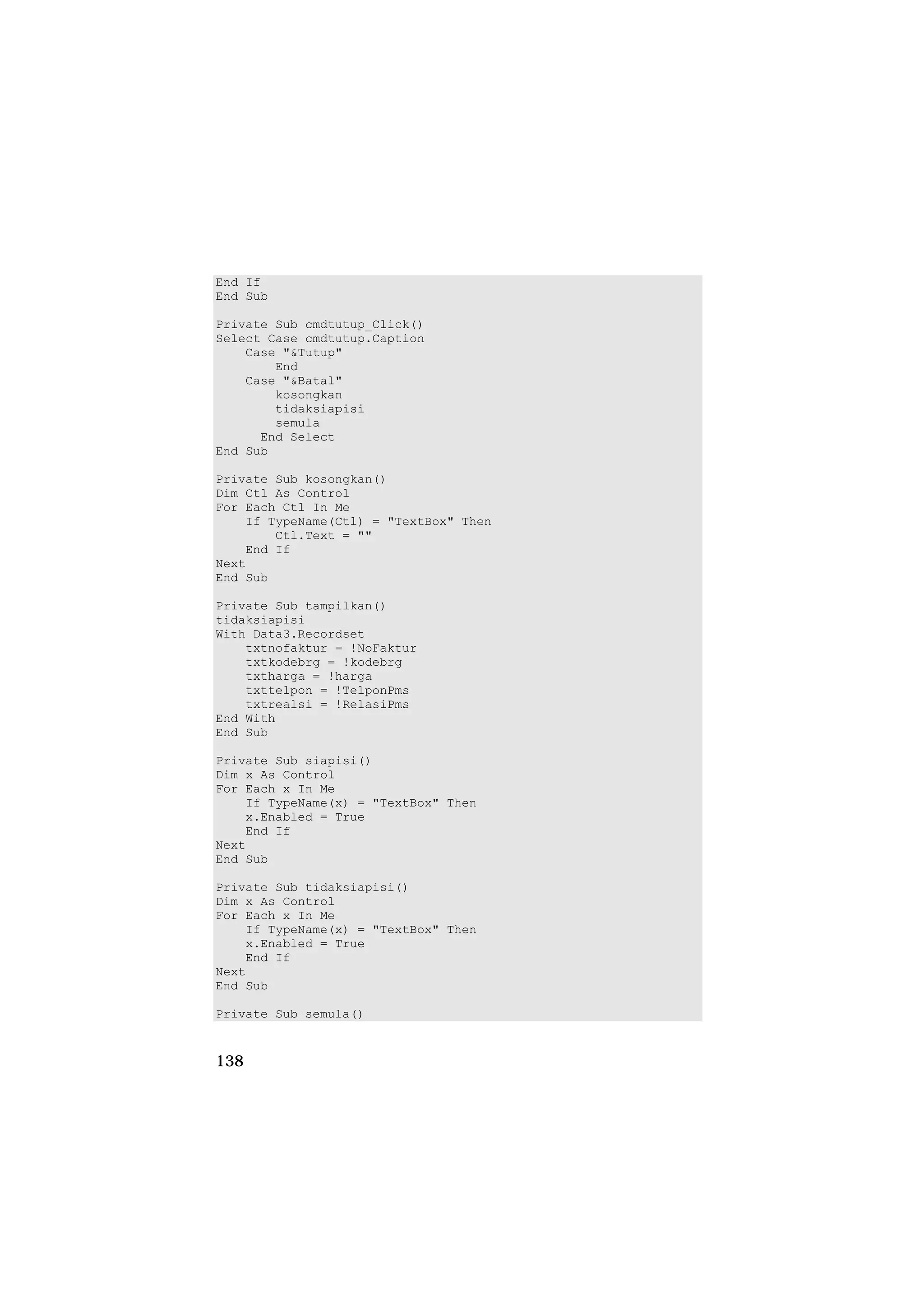 End If
End Sub

Private Sub cmdtutup_Click()
Select Case cmdtutup.Caption
    Case "&Tutup"
        End
    Case "&Batal"
        kosongkan
        tidaksiapisi
        semula
      End Select
End Sub

Private Sub kosongkan()
Dim Ctl As Control
For Each Ctl In Me
    If TypeName(Ctl) = "TextBox" Then
        Ctl.Text = ""
    End If
Next
End Sub

Private Sub tampilkan()
tidaksiapisi
With Data3.Recordset
    txtnofaktur = !NoFaktur
    txtkodebrg = !kodebrg
    txtharga = !harga
    txttelpon = !TelponPms
    txtrealsi = !RelasiPms
End With
End Sub

Private Sub siapisi()
Dim x As Control
For Each x In Me
    If TypeName(x) = "TextBox" Then
    x.Enabled = True
    End If
Next
End Sub

Private Sub tidaksiapisi()
Dim x As Control
For Each x In Me
    If TypeName(x) = "TextBox" Then
    x.Enabled = True
    End If
Next
End Sub

Private Sub semula()


138
 