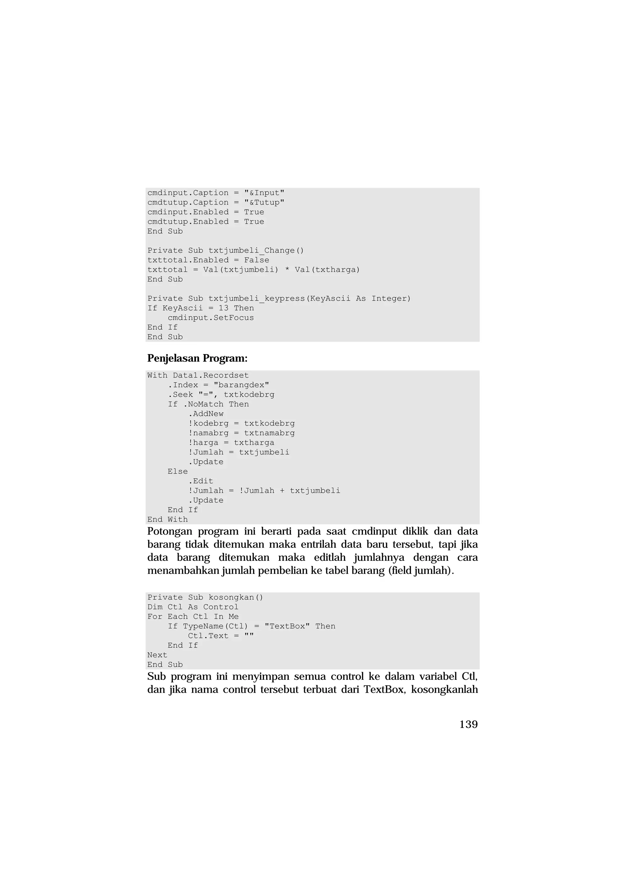 cmdinput.Caption   =   "&Input"
cmdtutup.Caption   =   "&Tutup"
cmdinput.Enabled   =   True
cmdtutup.Enabled   =   True
End Sub

Private Sub txtjumbeli_Change()
txttotal.Enabled = False
txttotal = Val(txtjumbeli) * Val(txtharga)
End Sub

Private Sub txtjumbeli_keypress(KeyAscii As Integer)
If KeyAscii = 13 Then
    cmdinput.SetFocus
End If
End Sub

Penjelasan Program:
With Data1.Recordset
    .Index = "barangdex"
    .Seek "=", txtkodebrg
    If .NoMatch Then
        .AddNew
        !kodebrg = txtkodebrg
        !namabrg = txtnamabrg
        !harga = txtharga
        !Jumlah = txtjumbeli
        .Update
    Else
        .Edit
        !Jumlah = !Jumlah + txtjumbeli
        .Update
    End If
End With
Potongan program ini berarti pada saat cmdinput diklik dan data
barang tidak ditemukan maka entrilah data baru tersebut, tapi jika
data barang ditemukan maka editlah jumlahnya dengan cara
menambahkan jumlah pembelian ke tabel barang (field jumlah).

Private Sub kosongkan()
Dim Ctl As Control
For Each Ctl In Me
    If TypeName(Ctl) = "TextBox" Then
        Ctl.Text = ""
    End If
Next
End Sub
Sub program ini menyimpan semua control ke dalam variabel Ctl,
dan jika nama control tersebut terbuat dari TextBox, kosongkanlah


                                                              139
 