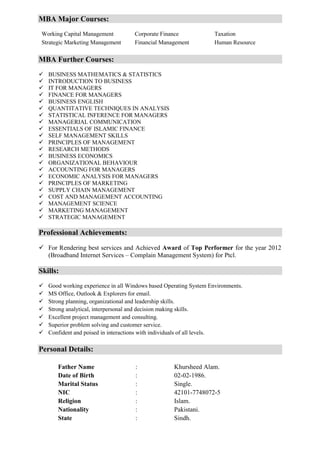 MBA Major Courses:
Working Capital Management Corporate Finance Taxation
Strategic Marketing Management Financial Management Human Resource
MBA Further Courses:
 BUSINESS MATHEMATICS & STATISTICS
 INTRODUCTION TO BUSINESS
 IT FOR MANAGERS
 FINANCE FOR MANAGERS
 BUSINESS ENGLISH
 QUANTITATIVE TECHNIQUES IN ANALYSIS
 STATISTICAL INFERENCE FOR MANAGERS
 MANAGERIAL COMMUNICATION
 ESSENTIALS OF ISLAMIC FINANCE
 SELF MANAGEMENT SKILLS
 PRINCIPLES OF MANAGEMENT
 RESEARCH METHODS
 BUSINESS ECONOMICS
 ORGANIZATIONAL BEHAVIOUR
 ACCOUNTING FOR MANAGERS
 ECONOMIC ANALYSIS FOR MANAGERS
 PRINCIPLES OF MARKETING
 SUPPLY CHAIN MANAGEMENT
 COST AND MANAGEMENT ACCOUNTING
 MANAGEMENT SCIENCE
 MARKETING MANAGEMENT
 STRATEGIC MANAGEMENT
Professional Achievements:
 For Rendering best services and Achieved Award of Top Performer for the year 2012
(Broadband Internet Services – Complain Management System) for Ptcl.
Skills:
 Good working experience in all Windows based Operating System Environments.
 MS Office, Outlook & Explorers for email.
 Strong planning, organizational and leadership skills.
 Strong analytical, interpersonal and decision making skills.
 Excellent project management and consulting.
 Superior problem solving and customer service.
 Confident and poised in interactions with individuals of all levels.
Personal Details:
Father Name : Khursheed Alam.
Date of Birth : 02-02-1986.
Marital Status : Single.
NIC : 42101-7748072-5
Religion : Islam.
Nationality : Pakistani.
State : Sindh.
 