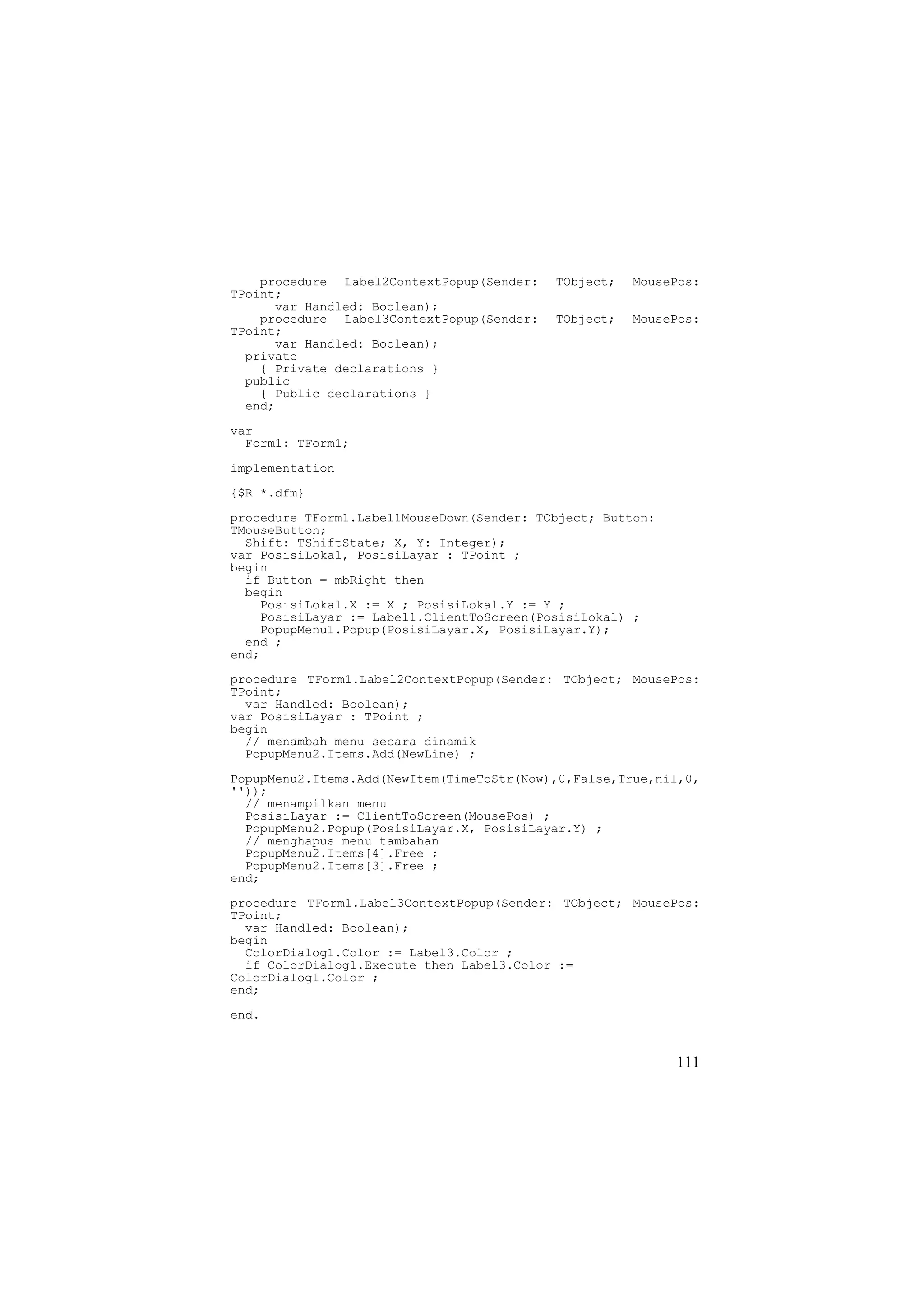 procedure Label2ContextPopup(Sender:   TObject;   MousePos:
TPoint;
      var Handled: Boolean);
    procedure Label3ContextPopup(Sender:   TObject;   MousePos:
TPoint;
      var Handled: Boolean);
  private
    { Private declarations }
  public
    { Public declarations }
  end;

var
  Form1: TForm1;
implementation
{$R *.dfm}
procedure TForm1.Label1MouseDown(Sender: TObject; Button:
TMouseButton;
  Shift: TShiftState; X, Y: Integer);
var PosisiLokal, PosisiLayar : TPoint ;
begin
  if Button = mbRight then
  begin
    PosisiLokal.X := X ; PosisiLokal.Y := Y ;
    PosisiLayar := Label1.ClientToScreen(PosisiLokal) ;
    PopupMenu1.Popup(PosisiLayar.X, PosisiLayar.Y);
  end ;
end;
procedure TForm1.Label2ContextPopup(Sender: TObject; MousePos:
TPoint;
  var Handled: Boolean);
var PosisiLayar : TPoint ;
begin
  // menambah menu secara dinamik
  PopupMenu2.Items.Add(NewLine) ;
PopupMenu2.Items.Add(NewItem(TimeToStr(Now),0,False,True,nil,0,
''));
  // menampilkan menu
  PosisiLayar := ClientToScreen(MousePos) ;
  PopupMenu2.Popup(PosisiLayar.X, PosisiLayar.Y) ;
  // menghapus menu tambahan
  PopupMenu2.Items[4].Free ;
  PopupMenu2.Items[3].Free ;
end;
procedure TForm1.Label3ContextPopup(Sender: TObject; MousePos:
TPoint;
  var Handled: Boolean);
begin
  ColorDialog1.Color := Label3.Color ;
  if ColorDialog1.Execute then Label3.Color :=
ColorDialog1.Color ;
end;
end.


                                                            111
 