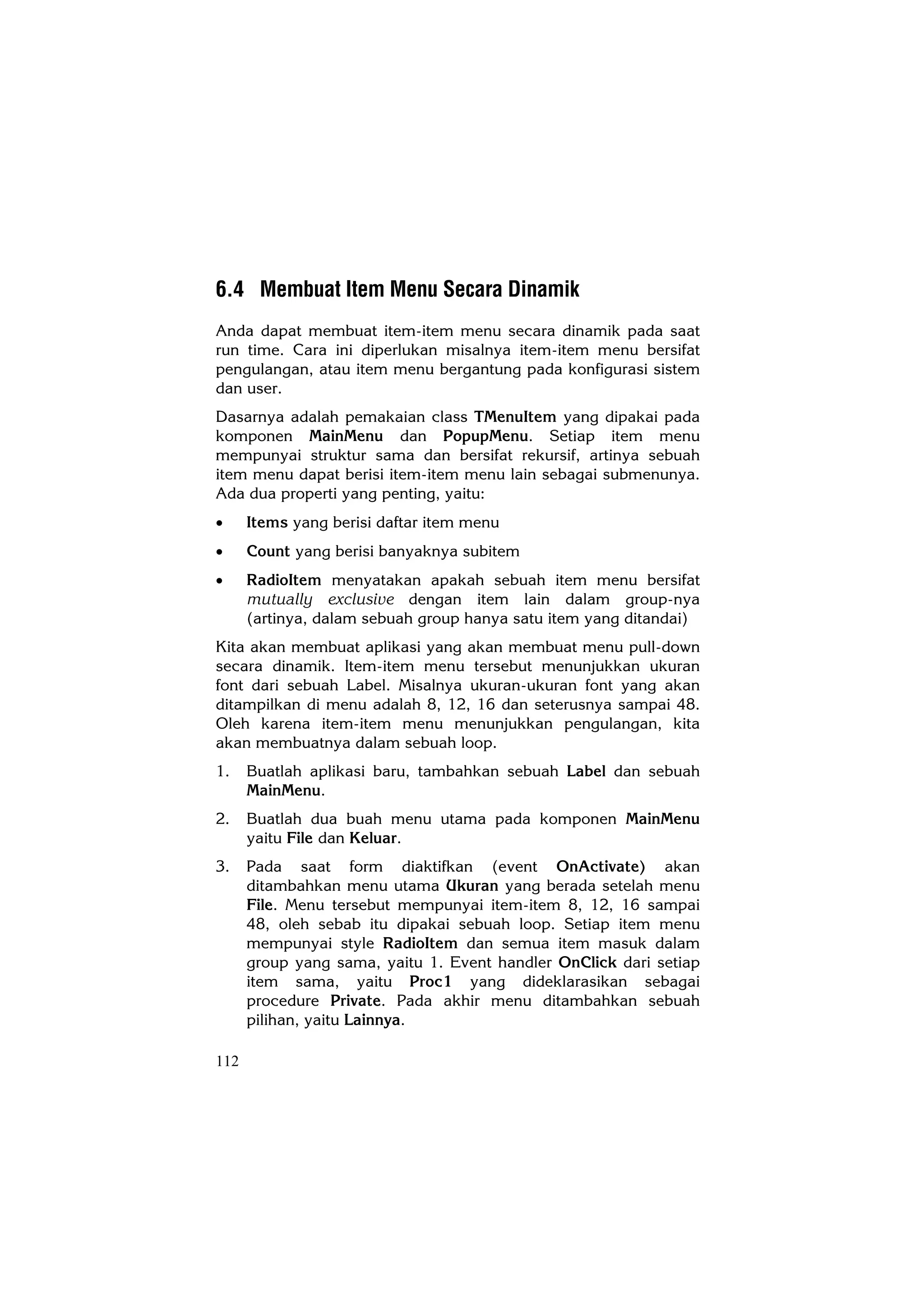 6.4 Membuat Item Menu Secara Dinamik
Anda dapat membuat item-item menu secara dinamik pada saat
run time. Cara ini diperlukan misalnya item-item menu bersifat
pengulangan, atau item menu bergantung pada konfigurasi sistem
dan user.
Dasarnya adalah pemakaian class TMenuItem yang dipakai pada
komponen MainMenu dan PopupMenu. Setiap item menu
mempunyai struktur sama dan bersifat rekursif, artinya sebuah
item menu dapat berisi item-item menu lain sebagai submenunya.
Ada dua properti yang penting, yaitu:
•     Items yang berisi daftar item menu
•     Count yang berisi banyaknya subitem
•     RadioItem menyatakan apakah sebuah item menu bersifat
      mutually exclusive dengan item lain dalam group-nya
      (artinya, dalam sebuah group hanya satu item yang ditandai)
Kita akan membuat aplikasi yang akan membuat menu pull-down
secara dinamik. Item-item menu tersebut menunjukkan ukuran
font dari sebuah Label. Misalnya ukuran-ukuran font yang akan
ditampilkan di menu adalah 8, 12, 16 dan seterusnya sampai 48.
Oleh karena item-item menu menunjukkan pengulangan, kita
akan membuatnya dalam sebuah loop.
1.    Buatlah aplikasi baru, tambahkan sebuah Label dan sebuah
      MainMenu.
2.    Buatlah dua buah menu utama pada komponen MainMenu
      yaitu File dan Keluar.
3.    Pada saat form diaktifkan (event OnActivate) akan
      ditambahkan menu utama Ukuran yang berada setelah menu
      File. Menu tersebut mempunyai item-item 8, 12, 16 sampai
      48, oleh sebab itu dipakai sebuah loop. Setiap item menu
      mempunyai style RadioItem dan semua item masuk dalam
      group yang sama, yaitu 1. Event handler OnClick dari setiap
      item sama, yaitu Proc1 yang dideklarasikan sebagai
      procedure Private. Pada akhir menu ditambahkan sebuah
      pilihan, yaitu Lainnya.

112
 
