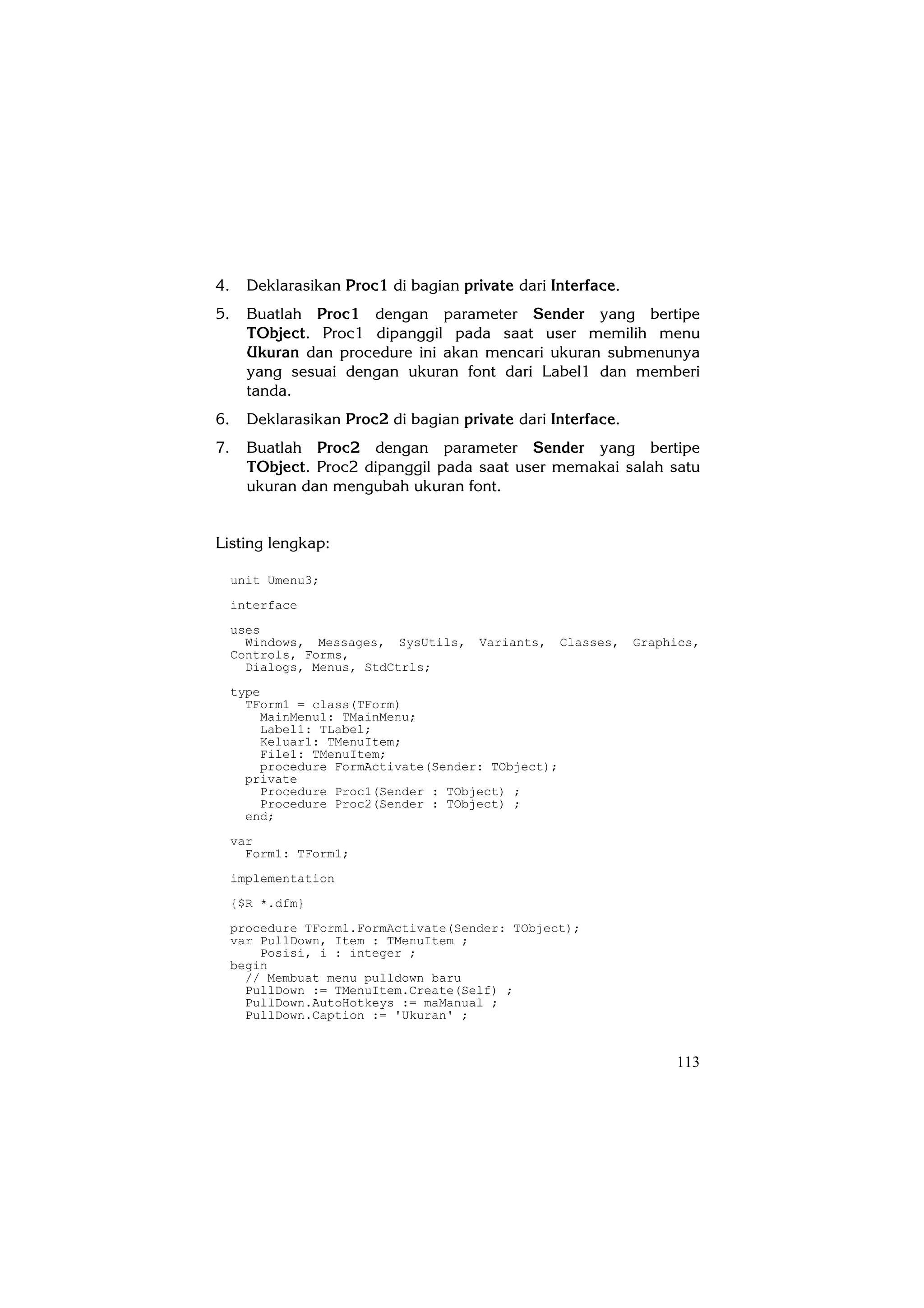 4.     Deklarasikan Proc1 di bagian private dari Interface.
5.     Buatlah Proc1 dengan parameter Sender yang bertipe
       TObject. Proc1 dipanggil pada saat user memilih menu
       Ukuran dan procedure ini akan mencari ukuran submenunya
       yang sesuai dengan ukuran font dari Label1 dan memberi
       tanda.
6.     Deklarasikan Proc2 di bagian private dari Interface.
7.     Buatlah Proc2 dengan parameter Sender yang bertipe
       TObject. Proc2 dipanggil pada saat user memakai salah satu
       ukuran dan mengubah ukuran font.


Listing lengkap:

     unit Umenu3;
     interface
     uses
       Windows, Messages, SysUtils,    Variants,    Classes,   Graphics,
     Controls, Forms,
       Dialogs, Menus, StdCtrls;
     type
       TForm1 = class(TForm)
         MainMenu1: TMainMenu;
         Label1: TLabel;
         Keluar1: TMenuItem;
         File1: TMenuItem;
         procedure FormActivate(Sender: TObject);
       private
         Procedure Proc1(Sender : TObject) ;
         Procedure Proc2(Sender : TObject) ;
       end;
     var
       Form1: TForm1;
     implementation
     {$R *.dfm}
     procedure TForm1.FormActivate(Sender: TObject);
     var PullDown, Item : TMenuItem ;
         Posisi, i : integer ;
     begin
       // Membuat menu pulldown baru
       PullDown := TMenuItem.Create(Self) ;
       PullDown.AutoHotkeys := maManual ;
       PullDown.Caption := 'Ukuran' ;


                                                                    113
 