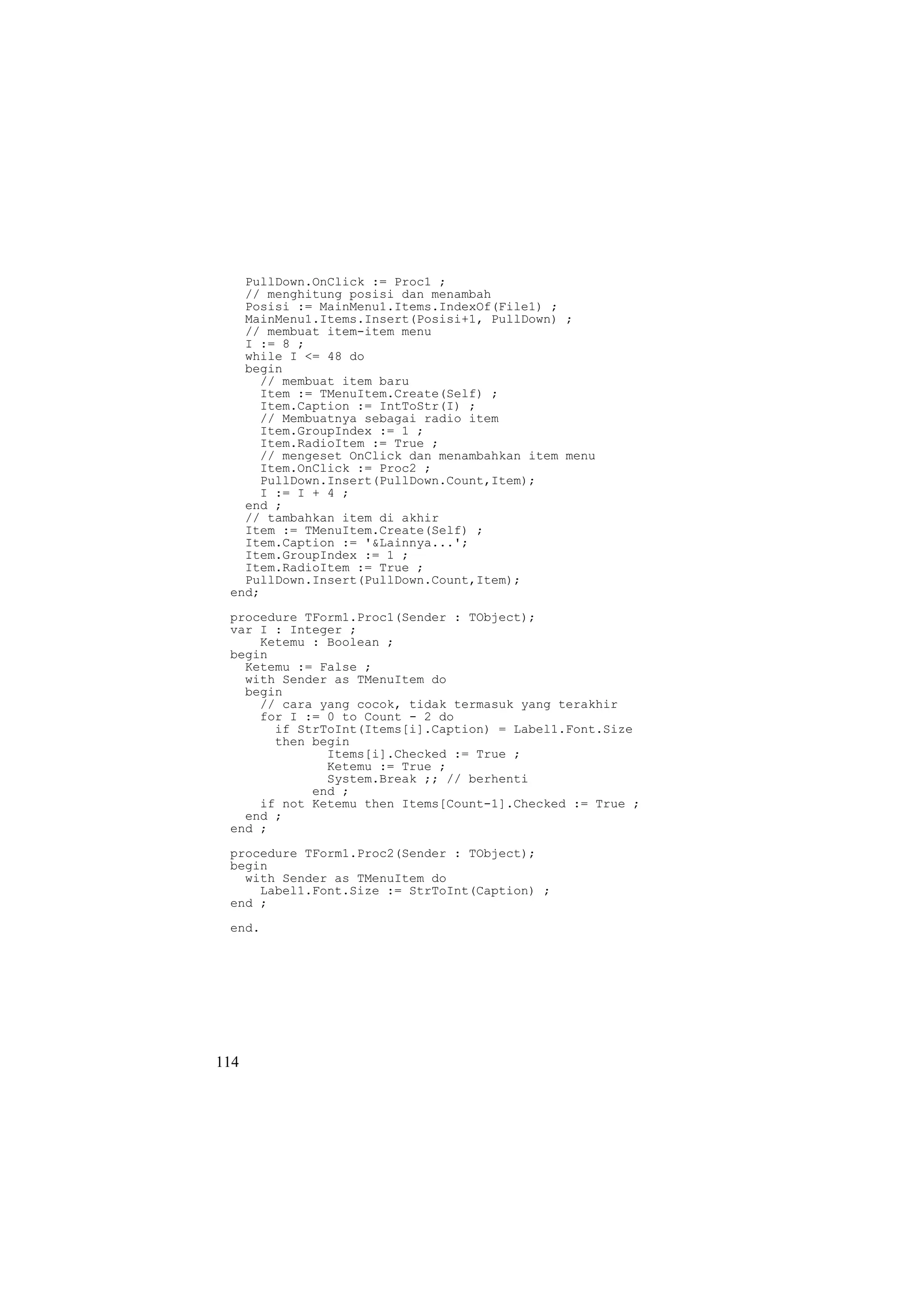 PullDown.OnClick := Proc1 ;
   // menghitung posisi dan menambah
   Posisi := MainMenu1.Items.IndexOf(File1) ;
   MainMenu1.Items.Insert(Posisi+1, PullDown) ;
   // membuat item-item menu
   I := 8 ;
   while I <= 48 do
   begin
     // membuat item baru
     Item := TMenuItem.Create(Self) ;
     Item.Caption := IntToStr(I) ;
     // Membuatnya sebagai radio item
     Item.GroupIndex := 1 ;
     Item.RadioItem := True ;
     // mengeset OnClick dan menambahkan item menu
     Item.OnClick := Proc2 ;
     PullDown.Insert(PullDown.Count,Item);
     I := I + 4 ;
   end ;
   // tambahkan item di akhir
   Item := TMenuItem.Create(Self) ;
   Item.Caption := '&Lainnya...';
   Item.GroupIndex := 1 ;
   Item.RadioItem := True ;
   PullDown.Insert(PullDown.Count,Item);
 end;
 procedure TForm1.Proc1(Sender : TObject);
 var I : Integer ;
     Ketemu : Boolean ;
 begin
   Ketemu := False ;
   with Sender as TMenuItem do
   begin
     // cara yang cocok, tidak termasuk yang terakhir
     for I := 0 to Count - 2 do
       if StrToInt(Items[i].Caption) = Label1.Font.Size
       then begin
              Items[i].Checked := True ;
              Ketemu := True ;
              System.Break ;; // berhenti
            end ;
     if not Ketemu then Items[Count-1].Checked := True ;
   end ;
 end ;
 procedure TForm1.Proc2(Sender : TObject);
 begin
   with Sender as TMenuItem do
     Label1.Font.Size := StrToInt(Caption) ;
 end ;
 end.




114
 