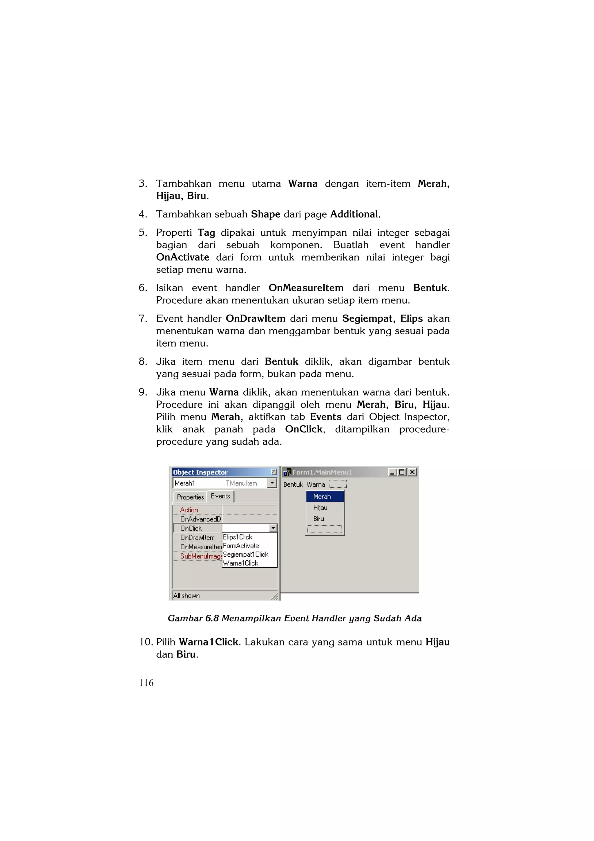 3. Tambahkan menu utama Warna dengan item-item Merah,
   Hijau, Biru.
4. Tambahkan sebuah Shape dari page Additional.
5. Properti Tag dipakai untuk menyimpan nilai integer sebagai
   bagian dari sebuah komponen. Buatlah event handler
   OnActivate dari form untuk memberikan nilai integer bagi
   setiap menu warna.
6. Isikan event handler OnMeasureItem dari menu Bentuk.
   Procedure akan menentukan ukuran setiap item menu.
7. Event handler OnDrawItem dari menu Segiempat, Elips akan
   menentukan warna dan menggambar bentuk yang sesuai pada
   item menu.
8. Jika item menu dari Bentuk diklik, akan digambar bentuk
   yang sesuai pada form, bukan pada menu.
9. Jika menu Warna diklik, akan menentukan warna dari bentuk.
   Procedure ini akan dipanggil oleh menu Merah, Biru, Hijau.
   Pilih menu Merah, aktifkan tab Events dari Object Inspector,
   klik anak panah pada OnClick, ditampilkan procedure-
   procedure yang sudah ada.




      Gambar 6.8 Menampilkan Event Handler yang Sudah Ada

10. Pilih Warna1Click. Lakukan cara yang sama untuk menu Hijau
    dan Biru.

116
 