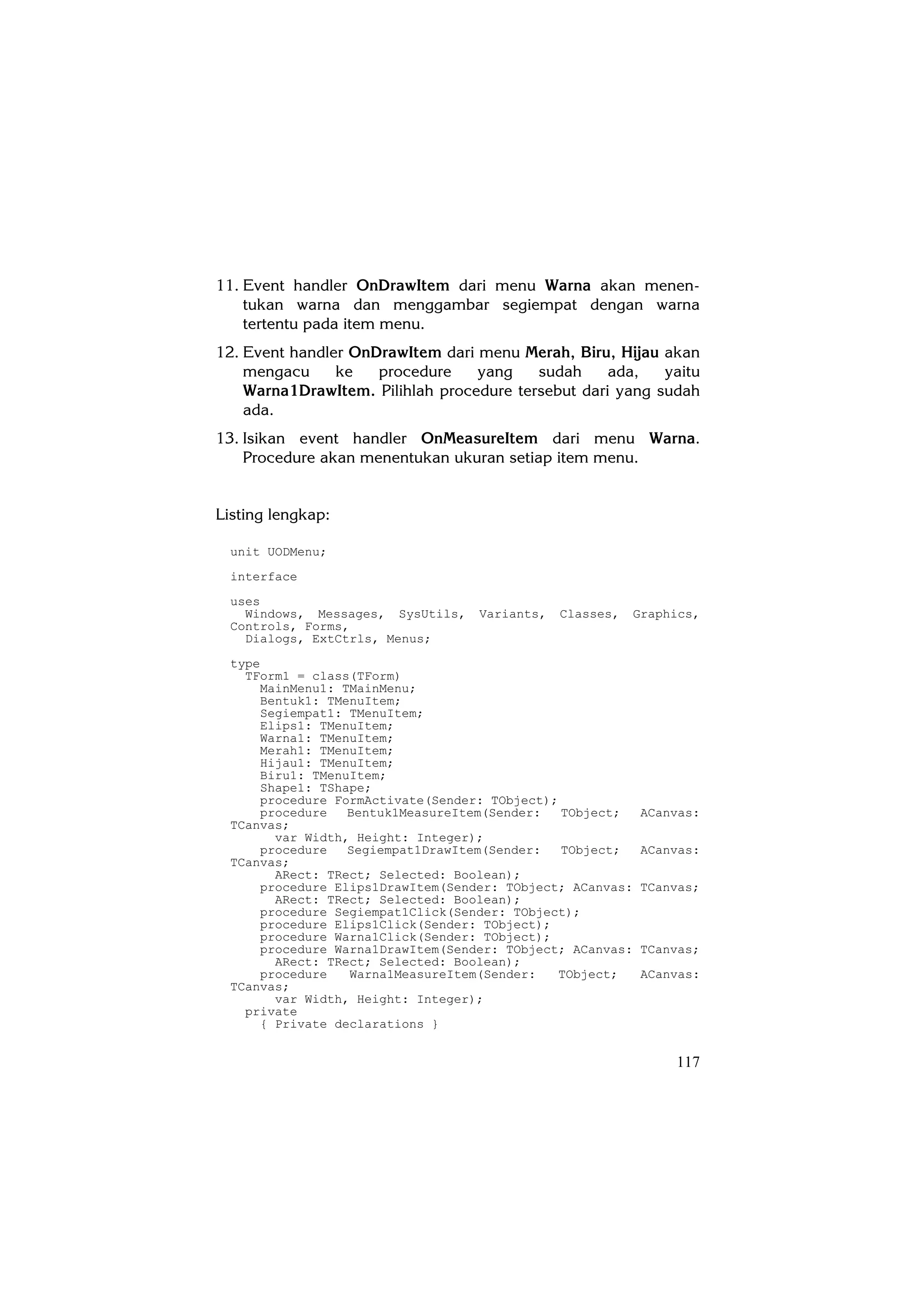 11. Event handler OnDrawItem dari menu Warna akan menen-
    tukan warna dan menggambar segiempat dengan warna
    tertentu pada item menu.
12. Event handler OnDrawItem dari menu Merah, Biru, Hijau akan
    mengacu     ke   procedure    yang    sudah     ada,   yaitu
    Warna1DrawItem. Pilihlah procedure tersebut dari yang sudah
    ada.
13. Isikan event handler OnMeasureItem dari menu Warna.
    Procedure akan menentukan ukuran setiap item menu.


Listing lengkap:

  unit UODMenu;
  interface
  uses
    Windows, Messages, SysUtils,   Variants,   Classes,    Graphics,
  Controls, Forms,
    Dialogs, ExtCtrls, Menus;
  type
    TForm1 = class(TForm)
      MainMenu1: TMainMenu;
      Bentuk1: TMenuItem;
      Segiempat1: TMenuItem;
      Elips1: TMenuItem;
      Warna1: TMenuItem;
      Merah1: TMenuItem;
      Hijau1: TMenuItem;
      Biru1: TMenuItem;
      Shape1: TShape;
      procedure FormActivate(Sender: TObject);
      procedure   Bentuk1MeasureItem(Sender:   TObject;     ACanvas:
  TCanvas;
        var Width, Height: Integer);
      procedure   Segiempat1DrawItem(Sender:   TObject;     ACanvas:
  TCanvas;
        ARect: TRect; Selected: Boolean);
      procedure Elips1DrawItem(Sender: TObject; ACanvas:   TCanvas;
        ARect: TRect; Selected: Boolean);
      procedure Segiempat1Click(Sender: TObject);
      procedure Elips1Click(Sender: TObject);
      procedure Warna1Click(Sender: TObject);
      procedure Warna1DrawItem(Sender: TObject; ACanvas:   TCanvas;
        ARect: TRect; Selected: Boolean);
      procedure   Warna1MeasureItem(Sender:    TObject;     ACanvas:
  TCanvas;
        var Width, Height: Integer);
    private
      { Private declarations }


                                                                117
 