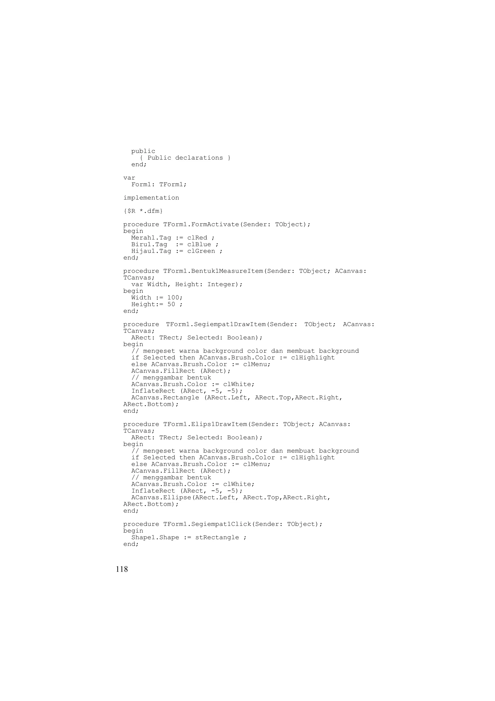 public
        { Public declarations }
      end;
 var
   Form1: TForm1;
 implementation
 {$R *.dfm}
 procedure TForm1.FormActivate(Sender: TObject);
 begin
   Merah1.Tag := clRed ;
   Biru1.Tag := clBlue ;
   Hijau1.Tag := clGreen ;
 end;
 procedure TForm1.Bentuk1MeasureItem(Sender: TObject; ACanvas:
 TCanvas;
   var Width, Height: Integer);
 begin
   Width := 100;
   Height:= 50 ;
 end;
 procedure TForm1.Segiempat1DrawItem(Sender: TObject; ACanvas:
 TCanvas;
   ARect: TRect; Selected: Boolean);
 begin
   // mengeset warna background color dan membuat background
   if Selected then ACanvas.Brush.Color := clHighlight
   else ACanvas.Brush.Color := clMenu;
   ACanvas.FillRect (ARect);
   // menggambar bentuk
   ACanvas.Brush.Color := clWhite;
   InflateRect (ARect, -5, -5);
   ACanvas.Rectangle (ARect.Left, ARect.Top,ARect.Right,
 ARect.Bottom);
 end;
 procedure TForm1.Elips1DrawItem(Sender: TObject; ACanvas:
 TCanvas;
   ARect: TRect; Selected: Boolean);
 begin
   // mengeset warna background color dan membuat background
   if Selected then ACanvas.Brush.Color := clHighlight
   else ACanvas.Brush.Color := clMenu;
   ACanvas.FillRect (ARect);
   // menggambar bentuk
   ACanvas.Brush.Color := clWhite;
   InflateRect (ARect, -5, -5);
   ACanvas.Ellipse(ARect.Left, ARect.Top,ARect.Right,
 ARect.Bottom);
 end;
 procedure TForm1.Segiempat1Click(Sender: TObject);
 begin
   Shape1.Shape := stRectangle ;
 end;


118
 
