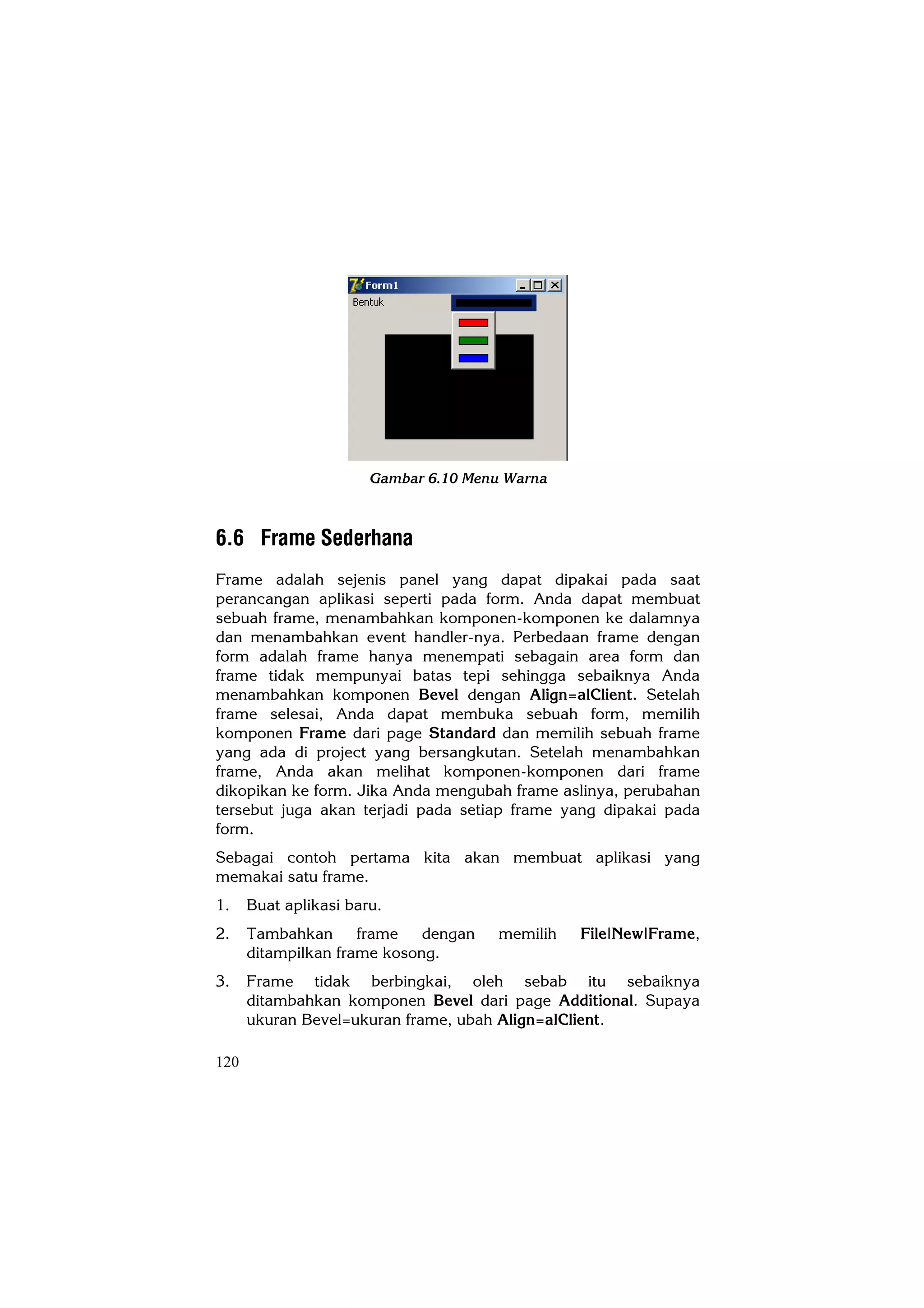 Gambar 6.10 Menu Warna



6.6 Frame Sederhana
Frame adalah sejenis panel yang dapat dipakai pada saat
perancangan aplikasi seperti pada form. Anda dapat membuat
sebuah frame, menambahkan komponen-komponen ke dalamnya
dan menambahkan event handler-nya. Perbedaan frame dengan
form adalah frame hanya menempati sebagain area form dan
frame tidak mempunyai batas tepi sehingga sebaiknya Anda
menambahkan komponen Bevel dengan Align=alClient. Setelah
frame selesai, Anda dapat membuka sebuah form, memilih
komponen Frame dari page Standard dan memilih sebuah frame
yang ada di project yang bersangkutan. Setelah menambahkan
frame, Anda akan melihat komponen-komponen dari frame
dikopikan ke form. Jika Anda mengubah frame aslinya, perubahan
tersebut juga akan terjadi pada setiap frame yang dipakai pada
form.
Sebagai contoh pertama kita akan membuat aplikasi yang
memakai satu frame.
1.    Buat aplikasi baru.
2.    Tambahkan      frame   dengan    memilih   File|New|Frame,
      ditampilkan frame kosong.
3.    Frame tidak berbingkai, oleh sebab itu sebaiknya
      ditambahkan komponen Bevel dari page Additional. Supaya
      ukuran Bevel=ukuran frame, ubah Align=alClient.

120
 