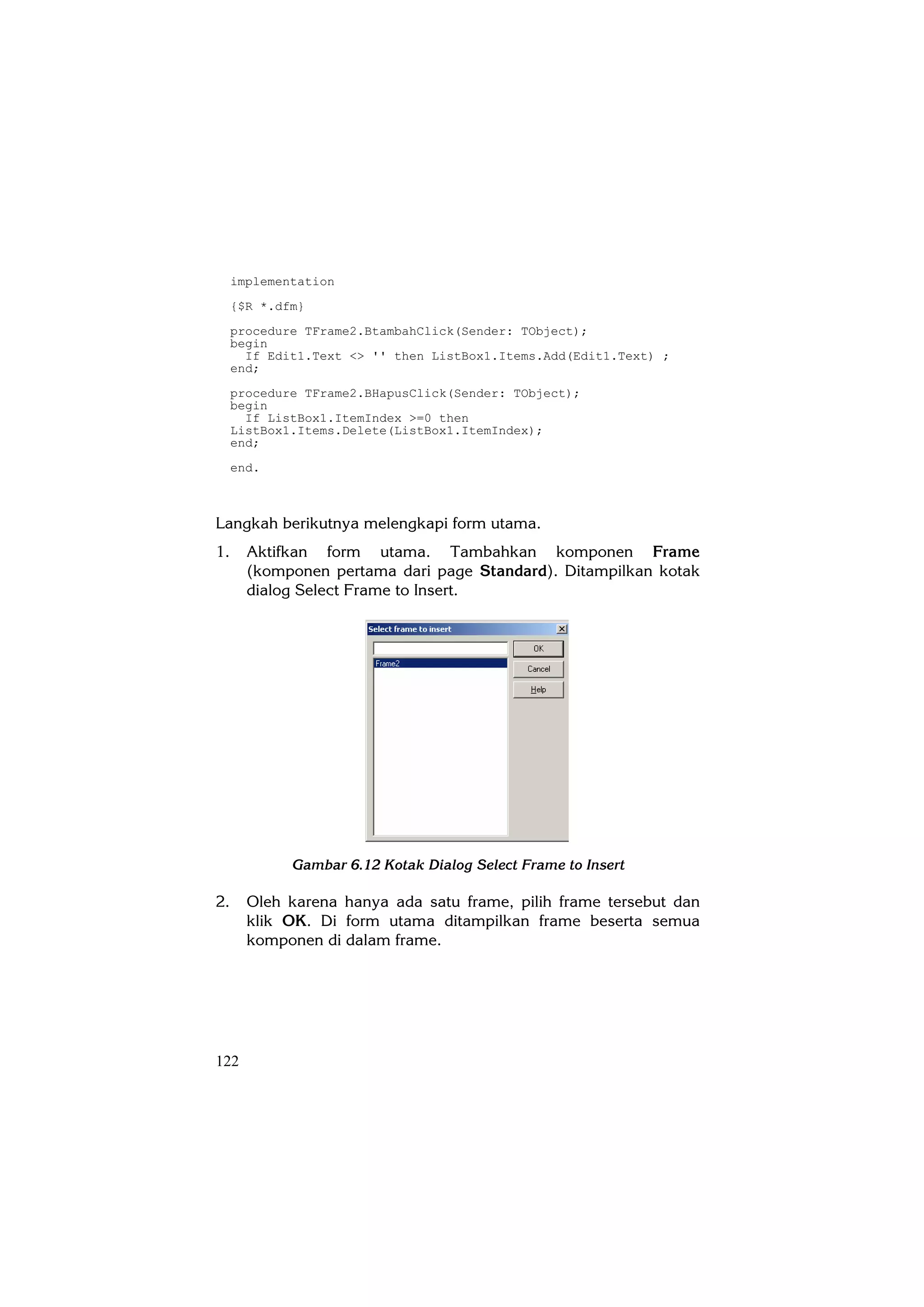 implementation
     {$R *.dfm}
     procedure TFrame2.BtambahClick(Sender: TObject);
     begin
       If Edit1.Text <> '' then ListBox1.Items.Add(Edit1.Text) ;
     end;
     procedure TFrame2.BHapusClick(Sender: TObject);
     begin
       If ListBox1.ItemIndex >=0 then
     ListBox1.Items.Delete(ListBox1.ItemIndex);
     end;
     end.



Langkah berikutnya melengkapi form utama.
1.     Aktifkan form utama. Tambahkan komponen Frame
       (komponen pertama dari page Standard). Ditampilkan kotak
       dialog Select Frame to Insert.




             Gambar 6.12 Kotak Dialog Select Frame to Insert

2.     Oleh karena hanya ada satu frame, pilih frame tersebut dan
       klik OK. Di form utama ditampilkan frame beserta semua
       komponen di dalam frame.




122
 