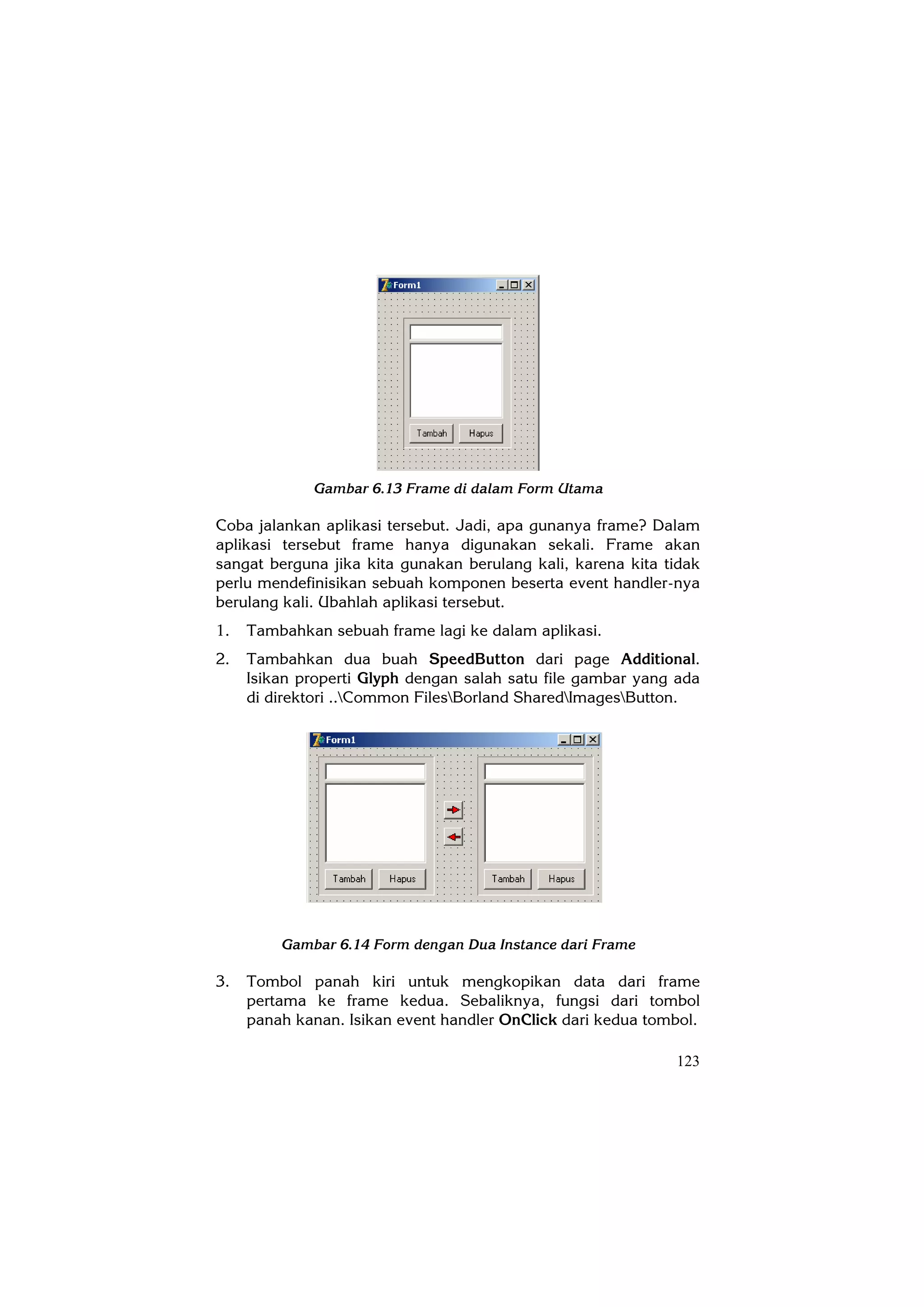 Gambar 6.13 Frame di dalam Form Utama

Coba jalankan aplikasi tersebut. Jadi, apa gunanya frame? Dalam
aplikasi tersebut frame hanya digunakan sekali. Frame akan
sangat berguna jika kita gunakan berulang kali, karena kita tidak
perlu mendefinisikan sebuah komponen beserta event handler-nya
berulang kali. Ubahlah aplikasi tersebut.
1.   Tambahkan sebuah frame lagi ke dalam aplikasi.
2.   Tambahkan dua buah SpeedButton dari page Additional.
     Isikan properti Glyph dengan salah satu file gambar yang ada
     di direktori ..Common FilesBorland SharedImagesButton.




         Gambar 6.14 Form dengan Dua Instance dari Frame

3.   Tombol panah kiri untuk mengkopikan data dari frame
     pertama ke frame kedua. Sebaliknya, fungsi dari tombol
     panah kanan. Isikan event handler OnClick dari kedua tombol.

                                                             123
 