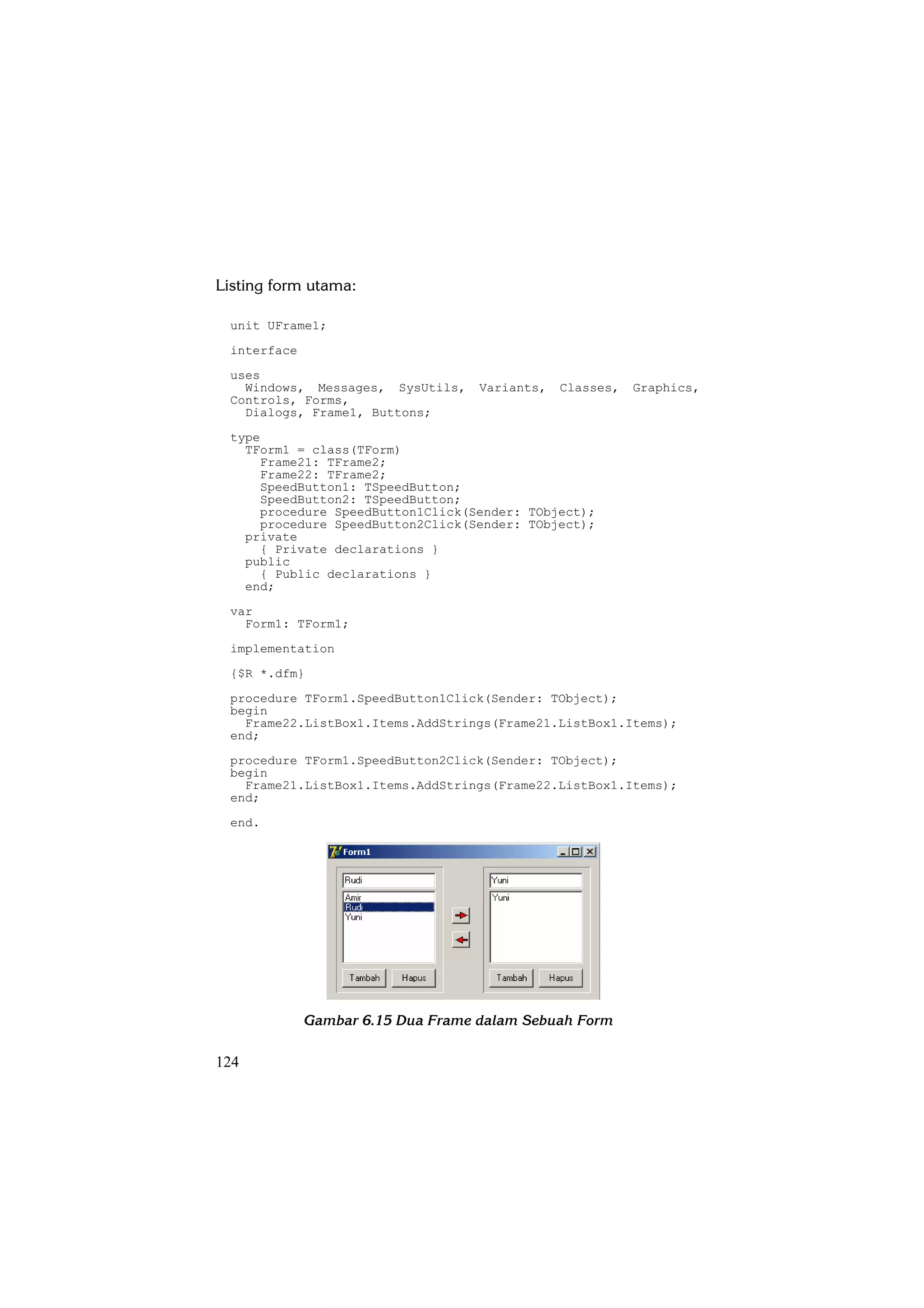 Listing form utama:

 unit UFrame1;
 interface
 uses
   Windows, Messages, SysUtils,    Variants,   Classes,   Graphics,
 Controls, Forms,
   Dialogs, Frame1, Buttons;
 type
   TForm1 = class(TForm)
     Frame21: TFrame2;
     Frame22: TFrame2;
     SpeedButton1: TSpeedButton;
     SpeedButton2: TSpeedButton;
     procedure SpeedButton1Click(Sender: TObject);
     procedure SpeedButton2Click(Sender: TObject);
   private
     { Private declarations }
   public
     { Public declarations }
   end;
 var
   Form1: TForm1;
 implementation
 {$R *.dfm}
 procedure TForm1.SpeedButton1Click(Sender: TObject);
 begin
   Frame22.ListBox1.Items.AddStrings(Frame21.ListBox1.Items);
 end;
 procedure TForm1.SpeedButton2Click(Sender: TObject);
 begin
   Frame21.ListBox1.Items.AddStrings(Frame22.ListBox1.Items);
 end;
 end.




             Gambar 6.15 Dua Frame dalam Sebuah Form

124
 
