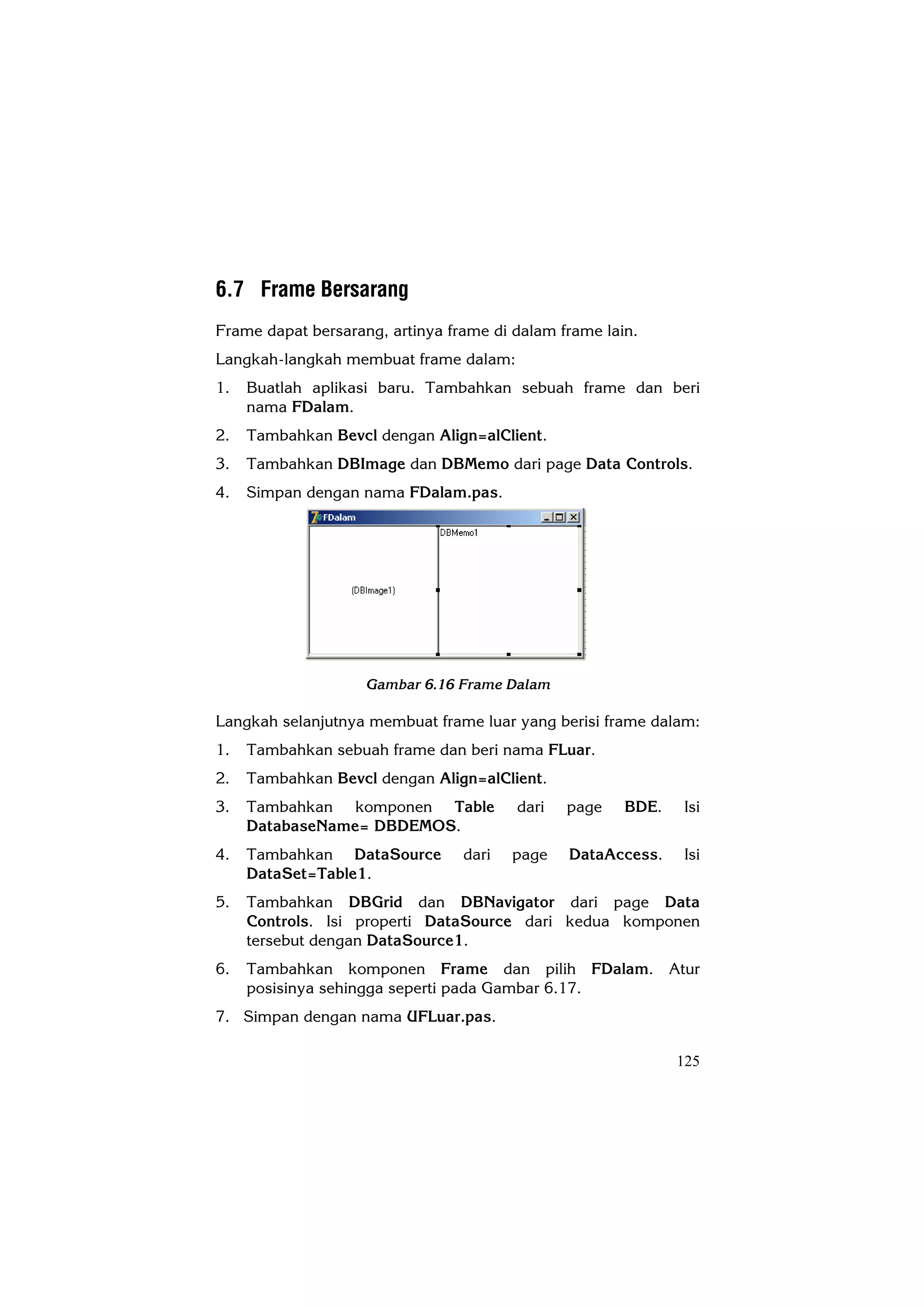 6.7 Frame Bersarang
Frame dapat bersarang, artinya frame di dalam frame lain.
Langkah-langkah membuat frame dalam:
1.   Buatlah aplikasi baru. Tambahkan sebuah frame dan beri
     nama FDalam.
2.   Tambahkan Bevcl dengan Align=alClient.
3.   Tambahkan DBImage dan DBMemo dari page Data Controls.
4.   Simpan dengan nama FDalam.pas.




                    Gambar 6.16 Frame Dalam

Langkah selanjutnya membuat frame luar yang berisi frame dalam:
1.   Tambahkan sebuah frame dan beri nama FLuar.
2.   Tambahkan Bevcl dengan Align=alClient.
3.   Tambahkan komponen Table           dari   page    BDE.   Isi
     DatabaseName= DBDEMOS.
4.   Tambahkan DataSource        dari   page   DataAccess.     Isi
     DataSet=Table1.
5.   Tambahkan DBGrid dan DBNavigator dari page Data
     Controls. Isi properti DataSource dari kedua komponen
     tersebut dengan DataSource1.
6.   Tambahkan komponen Frame dan pilih FDalam. Atur
     posisinya sehingga seperti pada Gambar 6.17.
7. Simpan dengan nama UFLuar.pas.

                                                              125
 