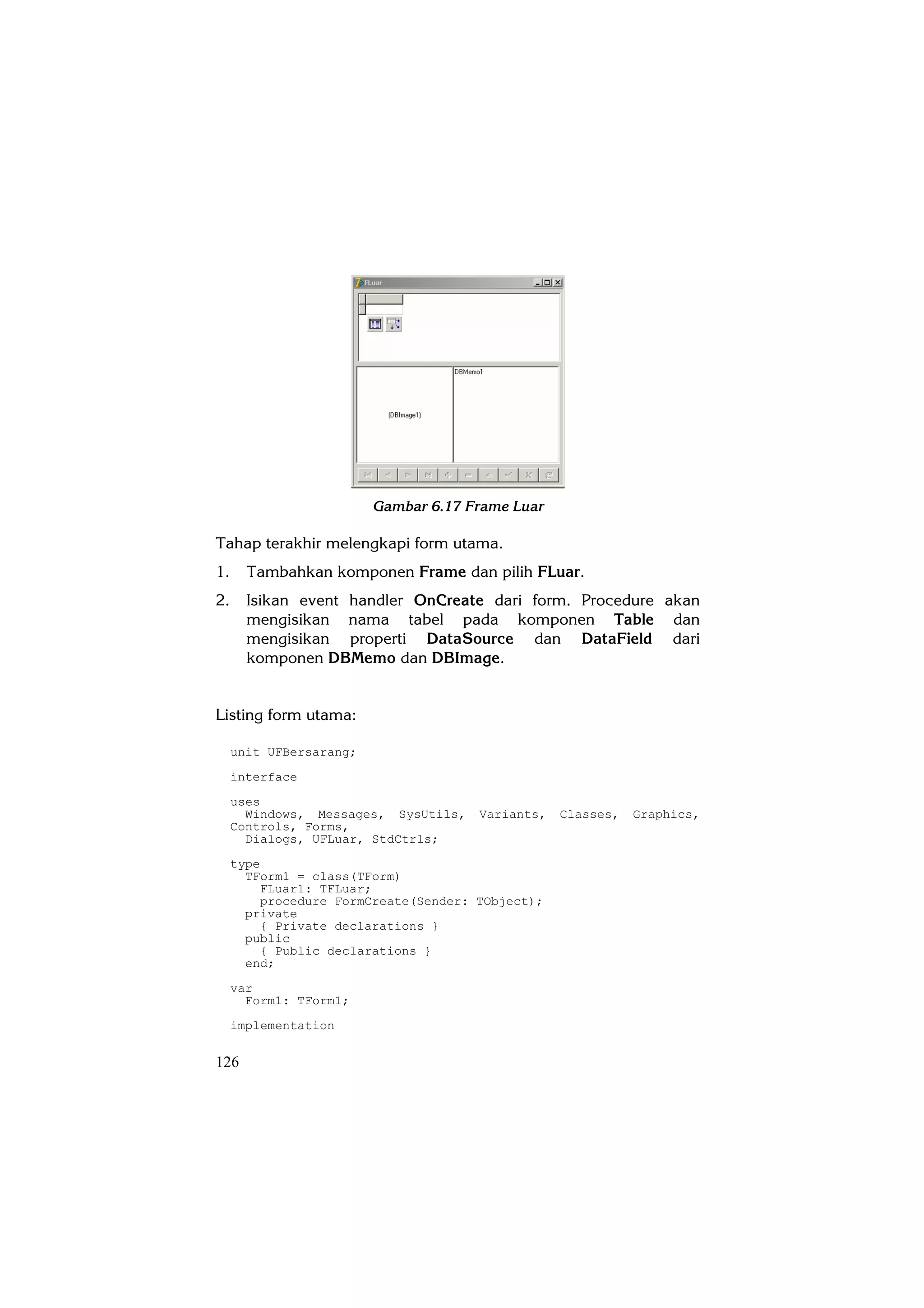 Gambar 6.17 Frame Luar

Tahap terakhir melengkapi form utama.
1.     Tambahkan komponen Frame dan pilih FLuar.
2.     Isikan event handler OnCreate dari form. Procedure akan
       mengisikan nama tabel pada komponen Table dan
       mengisikan properti DataSource dan DataField dari
       komponen DBMemo dan DBImage.


Listing form utama:

     unit UFBersarang;
     interface
     uses
       Windows, Messages, SysUtils,   Variants,   Classes,   Graphics,
     Controls, Forms,
       Dialogs, UFLuar, StdCtrls;
     type
       TForm1 = class(TForm)
         FLuar1: TFLuar;
         procedure FormCreate(Sender: TObject);
       private
         { Private declarations }
       public
         { Public declarations }
       end;
     var
       Form1: TForm1;
     implementation


126
 