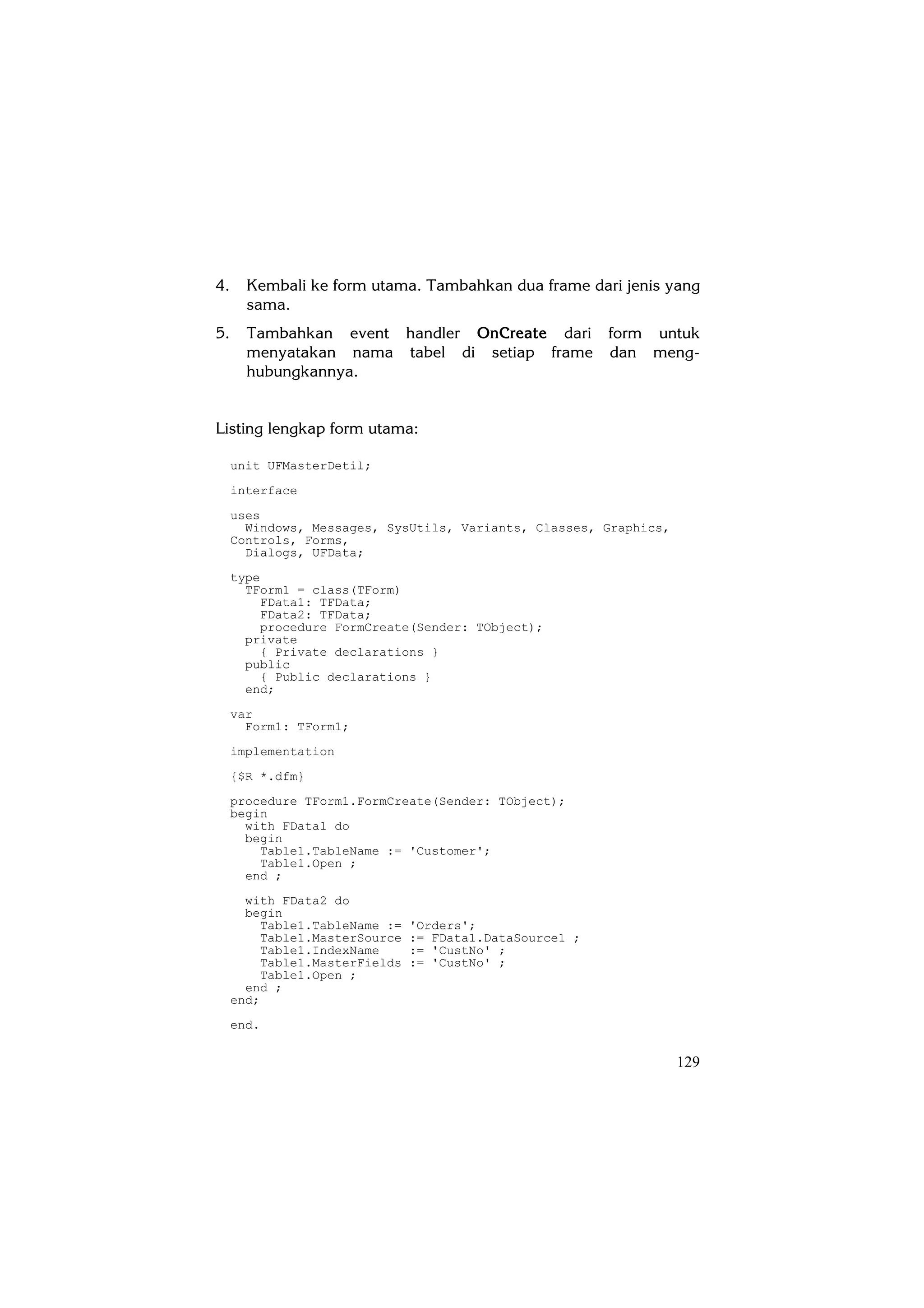 4.     Kembali ke form utama. Tambahkan dua frame dari jenis yang
       sama.
5.     Tambahkan event handler OnCreate dari form untuk
       menyatakan nama tabel di setiap frame dan meng-
       hubungkannya.


Listing lengkap form utama:

     unit UFMasterDetil;
     interface
     uses
       Windows, Messages, SysUtils, Variants, Classes, Graphics,
     Controls, Forms,
       Dialogs, UFData;
     type
       TForm1 = class(TForm)
         FData1: TFData;
         FData2: TFData;
         procedure FormCreate(Sender: TObject);
       private
         { Private declarations }
       public
         { Public declarations }
       end;
     var
       Form1: TForm1;
     implementation
     {$R *.dfm}
     procedure TForm1.FormCreate(Sender: TObject);
     begin
       with FData1 do
       begin
         Table1.TableName := 'Customer';
         Table1.Open ;
       end ;
       with FData2 do
       begin
         Table1.TableName :=   'Orders';
         Table1.MasterSource   := FData1.DataSource1 ;
         Table1.IndexName      := 'CustNo' ;
         Table1.MasterFields   := 'CustNo' ;
         Table1.Open ;
       end ;
     end;
     end.


                                                                   129
 
