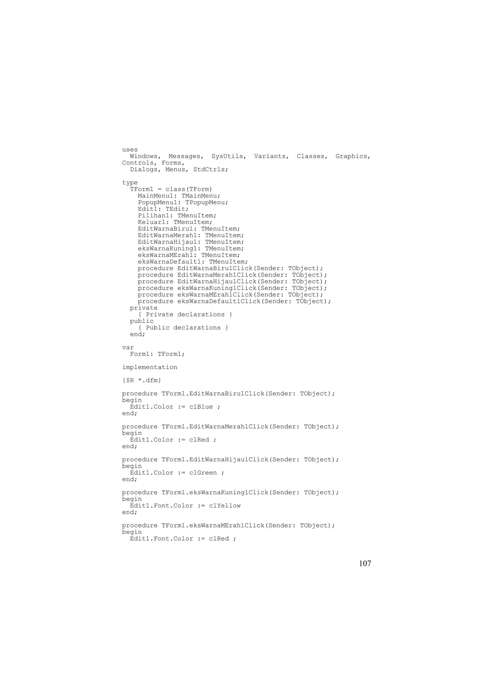 uses
  Windows, Messages, SysUtils,   Variants,   Classes,    Graphics,
Controls, Forms,
  Dialogs, Menus, StdCtrls;
type
  TForm1 = class(TForm)
    MainMenu1: TMainMenu;
    PopupMenu1: TPopupMenu;
    Edit1: TEdit;
    Pilihan1: TMenuItem;
    Keluar1: TMenuItem;
    EditWarnaBiru1: TMenuItem;
    EditWarnaMerah1: TMenuItem;
    EditWarnaHijau1: TMenuItem;
    eksWarnaKuning1: TMenuItem;
    eksWarnaMErah1: TMenuItem;
    eksWarnaDefault1: TMenuItem;
    procedure EditWarnaBiru1Click(Sender: TObject);
    procedure EditWarnaMerah1Click(Sender: TObject);
    procedure EditWarnaHijau1Click(Sender: TObject);
    procedure eksWarnaKuning1Click(Sender: TObject);
    procedure eksWarnaMErah1Click(Sender: TObject);
    procedure eksWarnaDefault1Click(Sender: TObject);
  private
    { Private declarations }
  public
    { Public declarations }
  end;

var
  Form1: TForm1;

implementation
{$R *.dfm}
procedure TForm1.EditWarnaBiru1Click(Sender: TObject);
begin
  Edit1.Color := clBlue ;
end;
procedure TForm1.EditWarnaMerah1Click(Sender: TObject);
begin
  Edit1.Color := clRed ;
end;
procedure TForm1.EditWarnaHijau1Click(Sender: TObject);
begin
  Edit1.Color := clGreen ;
end;
procedure TForm1.eksWarnaKuning1Click(Sender: TObject);
begin
  Edit1.Font.Color := clYellow
end;
procedure TForm1.eksWarnaMErah1Click(Sender: TObject);
begin
  Edit1.Font.Color := clRed ;


                                                              107
 