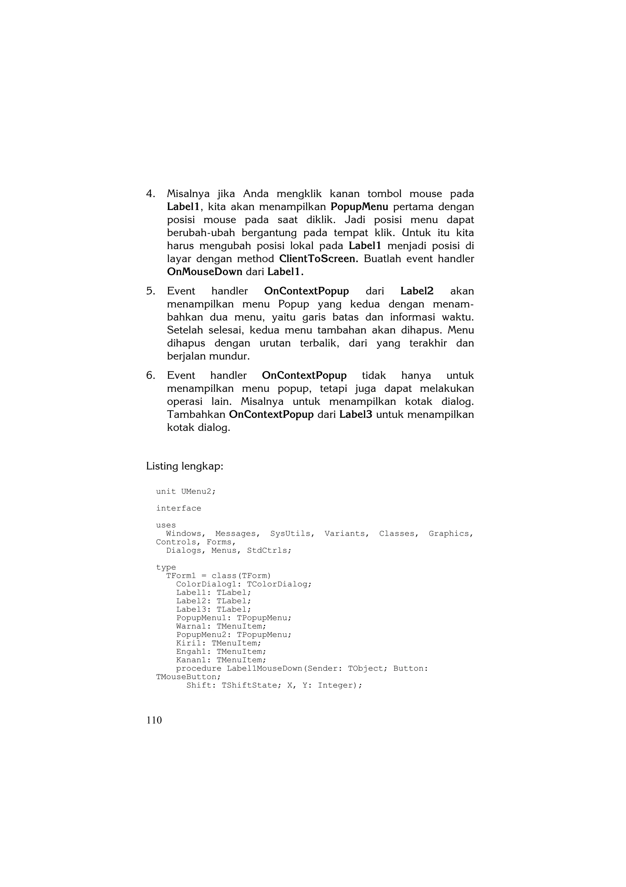 4.     Misalnya jika Anda mengklik kanan tombol mouse pada
       Label1, kita akan menampilkan PopupMenu pertama dengan
       posisi mouse pada saat diklik. Jadi posisi menu dapat
       berubah-ubah bergantung pada tempat klik. Untuk itu kita
       harus mengubah posisi lokal pada Label1 menjadi posisi di
       layar dengan method ClientToScreen. Buatlah event handler
       OnMouseDown dari Label1.
5.     Event    handler   OnContextPopup   dari  Label2   akan
       menampilkan menu Popup yang kedua dengan menam-
       bahkan dua menu, yaitu garis batas dan informasi waktu.
       Setelah selesai, kedua menu tambahan akan dihapus. Menu
       dihapus dengan urutan terbalik, dari yang terakhir dan
       berjalan mundur.
6.     Event handler OnContextPopup tidak hanya untuk
       menampilkan menu popup, tetapi juga dapat melakukan
       operasi lain. Misalnya untuk menampilkan kotak dialog.
       Tambahkan OnContextPopup dari Label3 untuk menampilkan
       kotak dialog.


Listing lengkap:

     unit UMenu2;
     interface
     uses
       Windows, Messages, SysUtils,   Variants,   Classes,    Graphics,
     Controls, Forms,
       Dialogs, Menus, StdCtrls;
     type
       TForm1 = class(TForm)
         ColorDialog1: TColorDialog;
         Label1: TLabel;
         Label2: TLabel;
         Label3: TLabel;
         PopupMenu1: TPopupMenu;
         Warna1: TMenuItem;
         PopupMenu2: TPopupMenu;
         Kiri1: TMenuItem;
         Engah1: TMenuItem;
         Kanan1: TMenuItem;
         procedure Label1MouseDown(Sender: TObject; Button:
     TMouseButton;
           Shift: TShiftState; X, Y: Integer);



110
 