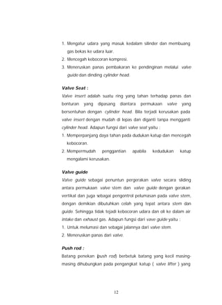 1. Mengatur udara yang masuk kedalam silinder dan membuang
  gas bekas ke udara luar.
2. Mencegah kebocoran kompresi.
3. Meneruskan panas pembakaran ke pendinginan melalui valve
  guide dan dinding cylinder head.


Valve Seat :
Valve insert adalah suatu ring yang tahan terhadap panas dan
benturan   yang    dipasang     diantara   permukaan   valve    yang
bersentuhan dengan cylinder head. Bila terjadi kerusakan pada
valve insert dengan mudah di lepas dan diganti tanpa mengganti
cylinder head. Adapun fungsi dari valve seat yaitu :
1. Memperpanjang daya tahan pada dudukan katup dan mencegah
  kebocoran.
2. Mempermudah       penggantian      apabila   kedudukan      katup
  mengalami kerusakan.


Valve guide
Valve guide sebagai penuntun pergerakan valve secara sliding
antara permukaan valve stem dan valve guide dengan gerakan
vertikal dan juga sebagai pengontrol pelumasan pada valve stem,
dengan demikian dibutuhkan celah yang tepat antara stem dan
guide. Sehingga tidak tejadi kebocoran udara dan oli ke dalam air
intake dan exhaust gas. Adapun fungsi dari vave guide yaitu :
1. Untuk melumasi dan sebagai jalannya dari valve stem.
2. Meneruskan panas dari valve.


Push rod :
Batang penekan (
               push rod) berbetuk batang yang kecil masing-
masing dihubungkan pada pengangkat katup ( valve lifter ) yang




                           12
 