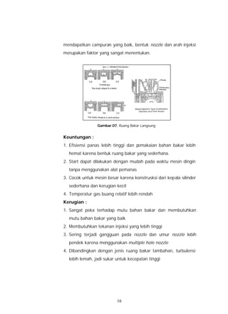 mendapatkan campuran yang baik, bentuk nozzle dan arah injeksi
merupakan faktor yang sangat menentukan.




                Gambar.07. Ruang Bakar Langsung


Keuntungan :
1. Efisiensi panas lebih tinggi dan pemakaian bahan bakar lebih
  hemat karena bentuk ruang bakar yang sederhana.
2. Start dapat dilakukan dengan mudah pada waktu mesin dingin
  tanpa menggunakan alat pemanas
3. Cocok untuk mesin besar karena konstrusksi dari kepala silinder
  sederhana dan kerugian kecil
4. Temperatur gas buang relatif lebih rendah
Kerugian :
1. Sangat peka terhadap mutu bahan bakar dan membutuhkan
  mutu bahan bakar yang baik
2. Membutuhkan tekanan injeksi yang lebih tinggi
3. Sering terjadi gangguan pada nozzle dan umur nozzle lebih
  pendek karena menggunakan multiple hole nozzle
4. Dibandingkan dengan jenis ruang bakar tambahan, turbulensi
  lebih lemah, jadi sukar untuk kecepatan tinggi




                          16
 