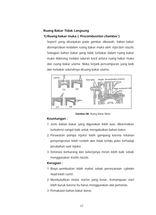 Ruang Bakar Tidak Langsung
1) Ruang bakar muka ( Precombustion chamber )
  Seperti yang ditunjukan pada gambar dibawah, bahan bakar
  disemprotkan kedalam ruang bakar muka oleh injection nozzle.
  Sebagian bahan bakar yang tidak terbakar dalam ruang bakar
  muka didorong melalui saluran kecil antara ruang bakar muka
  dan ruang bakar utama. Maka terjadi pencampuran yang baik
  dan terbakar seluruhnya diruang bakar utama.




                        Gambar.08. Ruang Bakar Muka

  Keuntungan :
  1. Jenis bahan bakar yang digunakan lebih luas, dikarenakan
    turbolensi sangat baik untuk mengabutkan bahan baker.
  2. Perawatan pompa injeksi lebih gampang karena tekanan
    penyemprotan lebih rendah dan tidak terlalu peka terhadap
    perubahan saat injeksi.
  3. Detonasi berkurang dan bekerjanya mesin lebih baik sebab
    menggunakan trottle nozzle.
  Kerugian :
  1. Biaya pembuatan lebih mahal sebab perencanaan cylinder
    head lebih rumit.
  2. Membutuhkan motor starter yang besar. Kemampuan start
    lebih buruk karena itu harus menggunakan alat pemanas.
  3. Pemakaian bahan bakar boros.




                           17
 