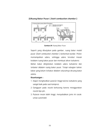 2) Ruang Bakar Pusar ( Swirl combustion chamber )




                  Gambar.09. Ruang Bakar Pusar


  Seperti yang ditunjukan pada gambar, ruang bakar model
  pusar (Swirl combustion chamber ) berbentuk bundar. Piston
  memampatkan      udara,   sehingga    udara    tersebut   masuk
  kedalam ruang bakar pusar dan membuat aliran turbulensi.
  Bahan bakar diinjeksikan kedalam udara turbulensi dan
  terbakar didalam ruang bakar pusar. Tetapi sebagian bahan
  bakar yang belum terbakar didalam seluruhnya diruang bakar
  utama.
  Keuntungan :
  1. Dapat menghasilkan putaran tinggi karena turbulensi yang
    sangat baik pada saat kompresi.
  2. Gangguan pada nozzle berkurang karena menggunakan
    nozzle tipe pin.
  3. Putaran mesin lebih tinggi, menyebabkan jenis ini cocok
    untuk automobil.




                       18
 